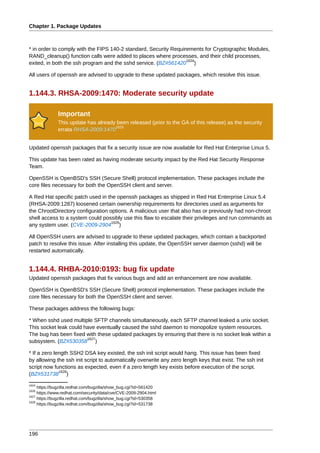 Chapter 1. Package Updates



* in order to comply with the FIPS 140-2 standard, Security Requirements for Cryptographic Modules,
RAND_cleanup() function calls were added to places where processes, and their child processes,
                                                                  1624
exited, in both the ssh program and the sshd service. (BZ#561420 )

All users of openssh are advised to upgrade to these updated packages, which resolve this issue.


1.144.3. RHSA-2009:1470: Moderate security update

              Important
              This update has already been released (prior to the GA of this release) as the security
                                     1625
              errata RHSA-2009:1470


Updated openssh packages that fix a security issue are now available for Red Hat Enterprise Linux 5.

This update has been rated as having moderate security impact by the Red Hat Security Response
Team.

OpenSSH is OpenBSD's SSH (Secure Shell) protocol implementation. These packages include the
core files necessary for both the OpenSSH client and server.

A Red Hat specific patch used in the openssh packages as shipped in Red Hat Enterprise Linux 5.4
(RHSA-2009:1287) loosened certain ownership requirements for directories used as arguments for
the ChrootDirectory configuration options. A malicious user that also has or previously had non-chroot
shell access to a system could possibly use this flaw to escalate their privileges and run commands as
                                   1626
any system user. (CVE-2009-2904 )

All OpenSSH users are advised to upgrade to these updated packages, which contain a backported
patch to resolve this issue. After installing this update, the OpenSSH server daemon (sshd) will be
restarted automatically.


1.144.4. RHBA-2010:0193: bug fix update
Updated openssh packages that fix various bugs and add an enhancement are now available.

OpenSSH is OpenBSD's SSH (Secure Shell) protocol implementation. These packages include the
core files necessary for both the OpenSSH client and server.

These packages address the following bugs:

* When sshd used multiple SFTP channels simultaneously, each SFTP channel leaked a unix socket.
This socket leak could have eventually caused the sshd daemon to monopolize system resources.
The bug has been fixed with these updated packages by ensuring that there is no socket leak within a
                        1627
subsystem. (BZ#530358 )

* If a zero length SSH2 DSA key existed, the ssh init script would hang. This issue has been fixed
by allowing the ssh init script to automatically overwrite any zero length keys that exist. The ssh init
script now functions as expected, even if a zero length key exists before execution of the script.
              1628
(BZ#531738 )
1624
     https://bugzilla.redhat.com/bugzilla/show_bug.cgi?id=561420
1626
     https://www.redhat.com/security/data/cve/CVE-2009-2904.html
1627
     https://bugzilla.redhat.com/bugzilla/show_bug.cgi?id=530358
1628
     https://bugzilla.redhat.com/bugzilla/show_bug.cgi?id=531738




196
 