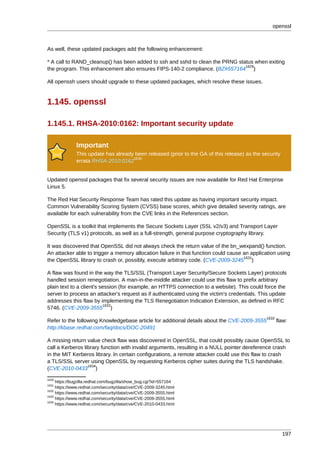 openssl



As well, these updated packages add the following enhancement:

* A call to RAND_cleanup() has been added to ssh and sshd to clean the PRNG status when exiting
                                                                               1629
the program. This enhancement also ensures FIPS-140-2 compliance. (BZ#557164 )

All openssh users should upgrade to these updated packages, which resolve these issues.


1.145. openssl

1.145.1. RHSA-2010:0162: Important security update

              Important
              This update has already been released (prior to the GA of this release) as the security
                                     1630
              errata RHSA-2010:0162


Updated openssl packages that fix several security issues are now available for Red Hat Enterprise
Linux 5.

The Red Hat Security Response Team has rated this update as having important security impact.
Common Vulnerability Scoring System (CVSS) base scores, which give detailed severity ratings, are
available for each vulnerability from the CVE links in the References section.

OpenSSL is a toolkit that implements the Secure Sockets Layer (SSL v2/v3) and Transport Layer
Security (TLS v1) protocols, as well as a full-strength, general purpose cryptography library.

It was discovered that OpenSSL did not always check the return value of the bn_wexpand() function.
An attacker able to trigger a memory allocation failure in that function could cause an application using
                                                                                     1631
the OpenSSL library to crash or, possibly, execute arbitrary code. (CVE-2009-3245 )

A flaw was found in the way the TLS/SSL (Transport Layer Security/Secure Sockets Layer) protocols
handled session renegotiation. A man-in-the-middle attacker could use this flaw to prefix arbitrary
plain text to a client's session (for example, an HTTPS connection to a website). This could force the
server to process an attacker's request as if authenticated using the victim's credentials. This update
addresses this flaw by implementing the TLS Renegotiation Indication Extension, as defined in RFC
                          1632
5746. (CVE-2009-3555 )
                                                                                               1633
Refer to the following Knowledgebase article for additional details about the CVE-2009-3555           flaw:
http://kbase.redhat.com/faq/docs/DOC-20491

A missing return value check flaw was discovered in OpenSSL, that could possibly cause OpenSSL to
call a Kerberos library function with invalid arguments, resulting in a NULL pointer dereference crash
in the MIT Kerberos library. In certain configurations, a remote attacker could use this flaw to crash
a TLS/SSL server using OpenSSL by requesting Kerberos cipher suites during the TLS handshake.
                  1634
(CVE-2010-0433 )
1629
     https://bugzilla.redhat.com/bugzilla/show_bug.cgi?id=557164
1631
     https://www.redhat.com/security/data/cve/CVE-2009-3245.html
1632
     https://www.redhat.com/security/data/cve/CVE-2009-3555.html
1633
     https://www.redhat.com/security/data/cve/CVE-2009-3555.html
1634
     https://www.redhat.com/security/data/cve/CVE-2010-0433.html




                                                                                                        197
 