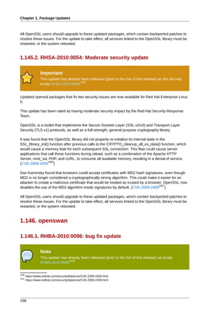 Chapter 1. Package Updates



All OpenSSL users should upgrade to these updated packages, which contain backported patches to
resolve these issues. For the update to take effect, all services linked to the OpenSSL library must be
restarted, or the system rebooted.


1.145.2. RHSA-2010:0054: Moderate security update

                 Important
                 This update has already been released (prior to the GA of this release) as the security
                                        1635
                 errata RHSA-2010:0054


Updated openssl packages that fix two security issues are now available for Red Hat Enterprise Linux
5.

This update has been rated as having moderate security impact by the Red Hat Security Response
Team.

OpenSSL is a toolkit that implements the Secure Sockets Layer (SSL v2/v3) and Transport Layer
Security (TLS v1) protocols, as well as a full-strength, general purpose cryptography library.

It was found that the OpenSSL library did not properly re-initialize its internal state in the
SSL_library_init() function after previous calls to the CRYPTO_cleanup_all_ex_data() function, which
would cause a memory leak for each subsequent SSL connection. This flaw could cause server
applications that call those functions during reload, such as a combination of the Apache HTTP
Server, mod_ssl, PHP, and cURL, to consume all available memory, resulting in a denial of service.
                  1636
(CVE-2009-4355 )

Dan Kaminsky found that browsers could accept certificates with MD2 hash signatures, even though
MD2 is no longer considered a cryptographically strong algorithm. This could make it easier for an
attacker to create a malicious certificate that would be treated as trusted by a browser. OpenSSL now
                                                                                       1637
disables the use of the MD2 algorithm inside signatures by default. (CVE-2009-2409 )

All OpenSSL users should upgrade to these updated packages, which contain backported patches to
resolve these issues. For the update to take effect, all services linked to the OpenSSL library must be
restarted, or the system rebooted.



1.146. openswan

1.146.1. RHBA-2010:0096: bug fix update

                 Note
                 This update has already been released (prior to the GA of this release) as errata
                                  1638
                 RHBA-2010:0096


1636
       https://www.redhat.com/security/data/cve/CVE-2009-4355.html
1637
       https://www.redhat.com/security/data/cve/CVE-2009-2409.html




198
 
