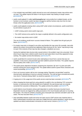 RHBA-2010:0265: bug fix update



• If an included map read failed, autofs returned an error and subsequent master map entries were
  not read. This update reports the failure in the log but master map reading no longer ceases.
               61
  (BZ#506034 )

• autofs could segfault if it called xmlCleanupParser concurrently from multiple threads, as this
  function is not re-entrant. autofs has been changed to call this function only once from its main
                                                  62
  thread, when the application exits. (BZ#513289 )

• autofs could segfault at startup when using LDAP under certain circumstances. autofs would fail to
  try and retrieve a query dn if:

  • LDAP is being used to store autofs maps and...

  • The LDAP schema to be used for the maps is explicitly defined in the autofs configuration and...

  • No master map entries exist in LDAP.

  This set of conditions would return success instead of failure. This update fixes the get query dn
                       63
  failure. (BZ#572603 )

• If a master map entry is changed in any other way besides the map name (for example, map wide
  options) the system encountered two application data structures for the "same" map during a map
  re-read. If the contents of that map has also changed, a deadlock can occur.

  Having the duplicate data structure also caused entries in the problem map to be umounted. Since
  direct mount maps have a distinct autofs mount for each entry direct mount they appeared to stop
                                                             64
  working. This update corrects this behaviour. (BZ#514412 )

• autofs would block for several minutes when attempting to mount from a server that was not
  available. A new mount_wait parameter has been added to prevent this block. This update requires
                                          65
  SELinux policy 255 or later. (BZ#517349 )

• The autofs parser objected to locations containing the characters '@' and '#' (Lustre and sshfs
  mounts) causing the mount request to fail. This update allows autofs to parse these characters and
                                   66
  mount successfully. (BZ#520745 )

• Due to an incorrect system call an error message stating "Operation not permitted" would be
  returned when attempting to mount an unknown hostname. This call has been corrected and autofs
                                                                           67
  now returns "hostname lookup failed" as would be expected. (BZ#533323 )
                                                                                                 68
• A typing error in the usage text of the autofs service script has been corrected. (BZ#534012 )

• When changing the timed wait from using select(2) to poll(2) in the non-blocking TCP connection
  function, to overcome the 1024 file handle limit of select(2), the wait timeout was not correctly
                                                                                             69
  converted from seconds to milliseconds. This update corrects the problem. (BZ#539747 )

• autofs failed to mount locations whose path depended on another local auto-mounted mount.
  Dependent mounts are triggered by calling access(2) on the mount location path prior to mounting
  the location. The check for whether a location was a local path was restrictive and didn't cater for all
                                                70
  cases. This has now been fixed. (BZ#537403 )

• Inter-operability between autofs and some non-open source LDAP servers was impaired when a
  SASL authenticated connection was used over muliple bind and unbind operations. autofs has been
                                                                                        71
  updated use distinct authentication connection for each server it binds to. (BZ#537793 )




                                                                                                        11
 