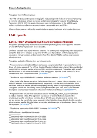 Chapter 1. Package Updates



This update fixes the following issue:

* the FIPS-140-2 standard requires cryptographic modules to provide methods to "zeroize" (meaning:
to overwrite with zeroes) all plain text secret and private cryptographic keys and Critical Security
Parameters (CSPs). With this update, Openswan uses methods supplied by the NSS library to
perform zeroization on plain text secret and private cryptographic keys and CSPs.

All users of openswan are advised to upgrade to these updated packages, which resolve this issue.


1.147. oprofile

1.147.1. RHBA-2010:0283: bug fix and enhancement update
An updated oprofile package that corrects architecture-specific bugs and adds support for Nehalem-
EP and IBM POWER7 processors is now available.

OProfile is a system-wide profiler for Linux systems. The profiling runs transparently in the background
and profile data can be collected at any time. OProfile uses the hardware performance counters
provided on many processors, and can use the Real Time Clock (RTC) for profiling on processors
without counters.

This update applies the following fixes and enhancements:

* An incorrect argument in a binutil library call caused a segmentation fault in opreport whenever the --
debug-info option was used. The elf_find_function() function in libbfd required a non-NULL symbol, but
opreport did not receive a warning whenever NULL symbols were present. This update adds an early
warning system for this, thereby resulting in more graceful error reporting for the presence of NULL
                                                          1642
symbols rather than a segmentation fault. (BZ#450642 )
                                                                                      1643
* OProfile now supports Nehalem-EP processor performance events. (BZ#498619               )

* When the OProfile daemon started on the Itanium architecture, it created children processes to run
perfmon; however, those children processes did not properly close file descriptors for stdin, stdout,
and stderr. This could prevent oprofiled from properly sending output to any third-party applications.
This update corrects the behavior by adding close() functions for open stdin, stdout, and stderr file
                                                                                            1644
descriptors, which corrects the daemon behavior on the Itanium architecture. (BZ#518480 )

* A regression in the binutils-devel static library caused the bfd_get_section_by_name() function
to produce incorrect output. This regression was caused by an error that was present in the
binutils-devel specfile when it was compiled. Since OProfile uses binutils-devel at compile time,
bfd_get_section_by_name() also cause opreport -l to fail. With this release, binutils-devel is compiled
with a corrected specfile; OProfile is then re-compiled with this version of binutils-devel, thereby fixing
                              1645
the regression. (BZ#527679 )
                                                                      1646
* OProfile now supports the IBM POWER7 processor. (BZ#566524              )

All OProfile users should apply this update.
1642
     https://bugzilla.redhat.com/bugzilla/show_bug.cgi?id=450642
1643
     https://bugzilla.redhat.com/bugzilla/show_bug.cgi?id=498619
1644
     https://bugzilla.redhat.com/bugzilla/show_bug.cgi?id=518480
1645
     https://bugzilla.redhat.com/bugzilla/show_bug.cgi?id=527679
1646
     https://bugzilla.redhat.com/bugzilla/show_bug.cgi?id=566524




200
 