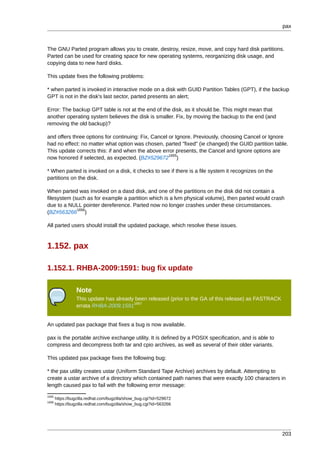 pax



The GNU Parted program allows you to create, destroy, resize, move, and copy hard disk partitions.
Parted can be used for creating space for new operating systems, reorganizing disk usage, and
copying data to new hard disks.

This update fixes the following problems:

* when parted is invoked in interactive mode on a disk with GUID Partition Tables (GPT), if the backup
GPT is not in the disk's last sector, parted presents an alert;

Error: The backup GPT table is not at the end of the disk, as it should be. This might mean that
another operating system believes the disk is smaller. Fix, by moving the backup to the end (and
removing the old backup)?

and offers three options for continuing: Fix, Cancel or Ignore. Previously, choosing Cancel or Ignore
had no effect: no matter what option was chosen, parted "fixed" (ie changed) the GUID partition table.
This update corrects this: if and when the above error presents, the Cancel and Ignore options are
                                                     1655
now honored if selected, as expected. (BZ#529672 )

* When parted is invoked on a disk, it checks to see if there is a file system it recognizes on the
partitions on the disk.

When parted was invoked on a dasd disk, and one of the partitions on the disk did not contain a
filesystem (such as for example a partition which is a lvm physical volume), then parted would crash
due to a NULL pointer dereference. Parted now no longer crashes under these circumstances.
             1656
(BZ#563266 )

All parted users should install the updated package, which resolve these issues.



1.152. pax

1.152.1. RHBA-2009:1591: bug fix update

                 Note
                 This update has already been released (prior to the GA of this release) as FASTRACK
                                        1657
                 errata RHBA-2009:1591


An updated pax package that fixes a bug is now available.

pax is the portable archive exchange utility. It is defined by a POSIX specification, and is able to
compress and decompress both tar and cpio archives, as well as several of their older variants.

This updated pax package fixes the following bug:

* the pax utility creates ustar (Uniform Standard Tape Archive) archives by default. Attempting to
create a ustar archive of a directory which contained path names that were exactly 100 characters in
length caused pax to fail with the following error message:
1655
       https://bugzilla.redhat.com/bugzilla/show_bug.cgi?id=529672
1656
       https://bugzilla.redhat.com/bugzilla/show_bug.cgi?id=563266




                                                                                                       203
 