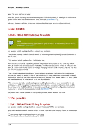 Chapter 1. Package Updates



pax: File name too long for ustar

With this update, creating ustar archives with pax succeeds regardless of the length of the absolute
                                                                    1658
paths names of the files and directories being archived. (BZ#239001 )

All users of pax are advised to upgrade to this updated package, which resolves this issue.


1.153. pciutils

1.153.1. RHBA-2009:1592: bug fix update

                 Note
                 This update has already been released (prior to the GA of this release) as FASTRACK
                                        1659
                 errata RHBA-2009:1592


An updated pciutils package that fixes a bug is now available.

The pciutils package contains various utilities for inspecting and manipulating devices connected to
the PCI bus.

This updated pciutils package fixes the following bug:

* the pciutils use PCILIB, a portable, platform-independent library, to talk to PCI cards. By default
PCILIB uses the first available access method but switches can be used to control its behavior. The
PCILIB AND ITS OPTIONS section of the lspci man page lists two such switches (-H1 and -H2) that
did not work as documented.

The -H1 switch was listed as allowing "direct hardware access via Intel configuration mechanism 1"
and the -H2 switch as setting PCILIB to use mechanism 2. In the previous pciutils release, however,
using either switch on AMD64 or Intel 64 architectures resulted in an "invalid option -- H" error. (Note:
the switches worked as expected on 32-bit x86 architectures).

This error was due to the pciutils package not enabling these switches when compiled for 64-bit
architectures. With this update the pciutils spec file includes a corrected build script which enables
these features for AMD64 and Intel 64 and, consequently, provides Intel configuration mechanism
                                                               1660
support to 64-bit architectures as documented. (BZ#505557 )

All pciutils users should upgrade to this updated package, which resolves this issue.


1.154. pcsc-lite

1.154.1. RHBA-2010:0278: bug fix update
An updated pcsc-lite package that fixes a bug in the source RPM is now available.

pcsc-lite is a daemon which controls access to smart cards and other security tokens on your system.
1658
       https://bugzilla.redhat.com/bugzilla/show_bug.cgi?id=239001
1660
       https://bugzilla.redhat.com/bugzilla/show_bug.cgi?id=505557




204
 