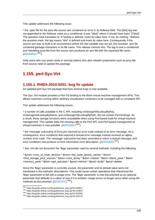 perl-Sys-Virt



This update addresses the following issue:

* the .spec file for the pcsc-lite source rpm contained an error in its Release field. The {dist} tag was
not appended to the Release value as a conditional. It was "{dist}" where it should have been "{?dist}".
The question mark translates to "If %{dist} is defined, insert its value here. If not, do nothing." Without
the question mark, the tag means "dist" is defined and insert its value here. Consequently, if the
source rpm was re-built in an environment where the dist variable was not set, the resultant .rpm file
contained garbage characters in its file name. This release corrects this. The tag is now a conditional
and rebuilding pcse-lite from the source rpm produces an rpm file with the expected file name.
              1661
(BZ#440627 )

Only users who use smart cards or security tokens who also rebuild components such as pcsc-lite
from source need to update this package.



1.155. perl-Sys-Virt

1.155.1. RHBA-2010:0251: bug fix update
An updated perl-Sys-Virt package that fixes several bugs is now available.

The Sys::Virt module provides a Perl XS binding to the libvirt virtual machine management APIs. This
allows machines running within arbitrary virtualization containers to be managed with a consistent API.

This update addresses the following issues:

* a number of calls available in the C API, including virStorageVolLookupByKey,
virStorageVolLookupByName, and virStorageVolLookupByPath, did not contain Perl bindings. As
a result, these storage functions were unavailable when using Perl-based tools for virtual machine
management. This update adds the missing calls to the Perl API, and Perl-based management of
                                                1662
virtual machines is now possible. (BZ#519647 )

* the 'message' subroutine of Error.pm returned an error code instead of an error message. As a
consequence, error conditions that required a textual error message instead received an alpha-
numeric error code. The 'message' subroutine has been amended to return a textual message, and
                                                                                1663
error conditions now produce a more informative error description. (BZ#525091 )

* Sys::Virt did not document the 'flags' parameter used by several methods, including the following:

* $vmm->num_of_node_devices * $vmm->list_node_device_names * $vmm-
>find_storage_pool_sources * $dom->core_dump * $dom->reboot * $dom->block_peek * $dom-
>memory_peek * $dom->get_autostart * $pool->refresh * $pool->build * $pool->delete

Since the 'flags' parameter is currently unused, the parameter and its default value were not
mentioned in the methods' descriptions. This could cause certain operations that referenced the
'flags' parameter to fail with a usage error. The 'flags' parameter is now documented as an optional
parameter that defaults to a value of zero if it is omitted. Usage errors no longer occur when using the
                                         1664
methods as documented. (BZ#519712 )
1661
     https://bugzilla.redhat.com/bugzilla/show_bug.cgi?id=440627
1662
     https://bugzilla.redhat.com/bugzilla/show_bug.cgi?id=519647
1663
     https://bugzilla.redhat.com/bugzilla/show_bug.cgi?id=525091
1664
     https://bugzilla.redhat.com/bugzilla/show_bug.cgi?id=519712




                                                                                                       205
 