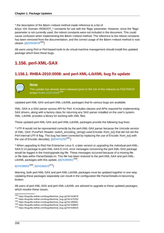 Chapter 1. Package Updates



* the description of the $dom->reboot method made reference to a list of
&Sys::Virt::Domain::REBOOT_* constants for use with the 'flags' parameter. However, since the 'flags'
parameter is not currently used, the reboot constants were not included in the document. This could
cause confusion when implementing the $dom->reboot method. The reference to the reboot constants
has been removed from the documentation, and the correct usage of the $dom->reboot method is now
                      1665
clearer. (BZ#543878 )

All users using Perl or Perl-based tools to do virtual machine management should install this updated
package which fixes these bugs.


1.156. perl-XML-SAX

1.156.1. RHBA-2010:0008: and perl-XML-LibXML bug fix update

               Note
               This update has already been released (prior to the GA of this release) as FASTRACK
                                      1666
               errata RHBA-2010:0008


Updated perl-XML-SAX and perl-XML-LibXML packages that fix various bugs are available.

XML::SAX is a SAX parser access API for Perl. It includes classes and APIs required for implementing
SAX drivers, along with a factory class for returning any SAX parser installed on the user's system.
XML::LibXML provides a library for working with XML files.

These updated perl-XML-SAX and perl-XML-LibXML packages provide the following bug fixes:

* UTF-8 would not be represented correctly by the perl-XML-SAX parser because the Unicode version
of XML::SAX::PurePerl::Reader::switch_encoding_string() used Encode::from_to() that did not set the
Perl internal UTF-8 flag. This bug has been corrected by replacing the use of Encode::from_to() with
                                          1667
the use of Encode::decode(). (BZ#475250 )

* When upgrading to Red Hat Enterprise Linux 5, a later version or upgrading the individual perl-XML-
SAX-0.14 package to perl-XML-SAX-0.14-6, error messages concerning the perl-XML-SAX package
would be logged in the /root/upgrade.log file. These messages occurred because of a missing file
or file data within ParserDetails.ini. This file has been restored to the perl-XML-SAX and perl-XML-
                                                     1668
LibXML packages with this update. (BZ#289061 ,
              1669                1670
BZ#538855         , BZ#536819         )

Warning, both perl-XML-SAX and perl-XML-LibXML packages must be updated together in one step.
Updating these packages separately can result in the configuration file ParserDetails.ini becoming
broken.

All users of perl-XML-SAX and perl-XML-LibXML are advised to upgrade to these updated packages,
which resolve these issues.
1665
     https://bugzilla.redhat.com/bugzilla/show_bug.cgi?id=543878
1667
     https://bugzilla.redhat.com/bugzilla/show_bug.cgi?id=475250
1668
     https://bugzilla.redhat.com/bugzilla/show_bug.cgi?id=289061
1669
     https://bugzilla.redhat.com/bugzilla/show_bug.cgi?id=538855
1670
     https://bugzilla.redhat.com/bugzilla/show_bug.cgi?id=536819




206
 