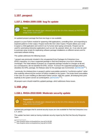 pexpect



1.157. pexpect

1.157.1. RHBA-2009:1508: bug fix update

                 Note
                 This update has already been released (prior to the GA of this release) as FASTRACK
                                        1671
                 errata RHBA-2009:1508


An updated pexpect package that fixes two bugs is now available.

pexpect is a pure Python module for spawning child applications, controlling them, and responding to
expected patterns in their output. Pexpect works like Don Libes' Expect. Pexpect allows your script
to spawn a child application and control it as if a human were typing commands. Pexpect can be
used for automating interactive applications such as ssh, ftp, passwd, telnet, etc. It can also be used
to automate setup scripts for duplicating software package installations on different servers and for
automated software testing.

This update addresses the following issues:

* pexpect was previously included in the unsupported Extra Packages for Enterprise Linux
(EPEL) repository. It is now a supported package in Red Hat Enterprise Linux but is otherwise
unchanged. The initial release of pexpect as a supported package included no changes at all and,
as a consequence, did not obsolete the EPEL version. To ensure the supported package properly
                                                                                              1672
obsoletes the EPEL package, the Release value for this package was incremented. (BZ#481380 )

* previously, the shebang lines in pexpect's python executables pointed to "/usr/bin/env python" rather
than explicitly referencing the version of Python installed on the system. This broke these executables
in the case of a user installing an alternative Python version. With this update, all shebang lines point
                                                                 1673
explicitly to the system version at /usr/bin/python. (BZ#521891 )

All pexpect users should install this updated package, which addresses these issues.


1.158. php

1.158.1. RHSA-2010:0040: Moderate security update

                 Important
                 This update has already been released (prior to the GA of this release) as the security
                                        1674
                 errata RHSA-2010:0040


Updated php packages that fix several security issues are now available for Red Hat Enterprise Linux
3, 4, and 5.

This update has been rated as having moderate security impact by the Red Hat Security Response
Team.
1672
       https://bugzilla.redhat.com/bugzilla/show_bug.cgi?id=481380
1673
       https://bugzilla.redhat.com/bugzilla/show_bug.cgi?id=521891




                                                                                                           207
 