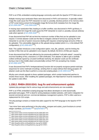 Chapter 1. Package Updates



PHP is an HTML-embedded scripting language commonly used with the Apache HTTP Web server.

Multiple missing input sanitization flaws were discovered in PHP's exif extension. A specially-crafted
image file could cause the PHP interpreter to crash or, possibly, disclose portions of its memory when
a PHP script tried to extract Exchangeable image file format (Exif) metadata from the image file.
                  1675                  1676
(CVE-2009-2687 , CVE-2009-3292 )

A missing input sanitization flaw, leading to a buffer overflow, was discovered in PHP's gd library. A
specially-crafted GD image file could cause the PHP interpreter to crash or, possibly, execute arbitrary
                                       1677
code when opened. (CVE-2009-3546 )

It was discovered that PHP did not limit the maximum number of files that can be uploaded in one
request. A remote attacker could use this flaw to instigate a denial of service by causing the PHP
interpreter to use lots of system resources dealing with requests containing large amounts of files to
be uploaded. This vulnerability depends on file uploads being enabled (which it is, in the default PHP
                                  1678
configuration). (CVE-2009-4017 )

Note: This update introduces a new configuration option, max_file_uploads, used for limiting the
number of files that can be uploaded in one request. By default, the limit is 20 files per request.

It was discovered that PHP was affected by the previously published "null prefix attack", caused by
incorrect handling of NUL characters in X.509 certificates. If an attacker is able to get a carefully-
crafted certificate signed by a trusted Certificate Authority, the attacker could use the certificate
during a man-in-the-middle attack and potentially confuse PHP into accepting it by mistake.
                   1679
(CVE-2009-3291 )

It was discovered that PHP's htmlspecialchars() function did not properly recognize partial multi-byte
sequences for some multi-byte encodings, sending them to output without them being escaped. An
                                                                                     1680
attacker could use this flaw to perform a cross-site scripting attack. (CVE-2009-4142 )

All php users should upgrade to these updated packages, which contain backported patches to
resolve these issues. After installing the updated packages, the httpd daemon must be restarted for
the update to take effect.


1.158.2. RHBA-2010:0241: bug fix and enhancement update
Updated php packages that fix various bugs and add enhancements are now available.

PHP is an HTML-embedded scripting language that allows developers to write dynamically
generated web pages. PHP is ideal for writing database-enabled websites, with built-in integration for
several commercial and non- commercial database management systems. PHP is often used as a
replacement for CGI scripts.

The php package contains a module that adds support for the PHP language to the Apache HTTP
Server.

* two minor fixes were performed in the php substr_compare and substr_count functions to correct
                              1681              1682
integer overflows. (BZ#469807      & BZ#470971 )
1675
     https://www.redhat.com/security/data/cve/CVE-2009-2687.html
1676
     https://www.redhat.com/security/data/cve/CVE-2009-3292.html
1677
     https://www.redhat.com/security/data/cve/CVE-2009-3546.html
1678
     https://www.redhat.com/security/data/cve/CVE-2009-4017.html
1679
     https://www.redhat.com/security/data/cve/CVE-2009-3291.html
1680
     https://www.redhat.com/security/data/cve/CVE-2009-4142.html
1681
     https://bugzilla.redhat.com/bugzilla/show_bug.cgi?id=469807
1682
     https://bugzilla.redhat.com/bugzilla/show_bug.cgi?id=470971




208
 