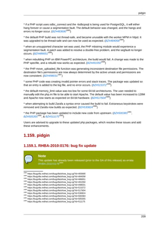pidgin



* if a PHP script uses odbc_connect and the -lodbcpsql is being used for PostgreSQL, it will either
hang forever or cause a segmentation fault. The default behavior was changed, and the hangs and
                                   1683
errors no longer occur. (BZ#483690 )

* the default PHP build was not thread-safe, and became unusable with the worker MPM in httpd. It
                                                                              1684
was upgraded to be thread-safe and can now be used as expected. (BZ#484058 )

* when an unsupported character set was used, the PHP mbstring module would experience a
segmentation fault. A patch was added to resolve a double-free problem, and the segfault no longer
                    1685
occurs. (BZ#486651 )

* when rebuilding PHP on IBM PowerPC architecture, the build would fail. A change was made to the
                                                              1686
PHP specfile, and a rebuild now works as expected. (BZ#491050 )

* the PHP move_uploaded_file function was generating inconsistent destination file permissions. The
destination file's permissions are now always determined by the active umask and permissions are
                              1687
now consistent. (BZ#498031 )

* some PHP code was creating invalid pointer errors and stack traces. The package was updated so
                                                                       1688
that an entry is added to the log file, and no error occurs. (BZ#515372 )

* the default memory_limit value was too low for some 64-bit architectures. The user needed to
manually edit the php.ini file to be able to start Apache. The default value has been increased to 128M
                                                                        1689
and Apache now starts as expected on 64-bit hardware. (BZ#517604 )

* when attempting to build Zarafa a syntax error caused the build to fail. Extraneous keystrokes were
                                                          1690
removed and Zarafa now builds as expected. (BZ#530824 )
                                                                                          1691
* the PHP package has been updated to include new code from upstream. (BZ#500383              ,
           1692            1693
BZ#505355 , & BZ#511175 )

Users are advised to upgrade to these updated php packages, which resolve these issues and add
these enhancements.


1.159. pidgin

1.159.1. RHBA-2010:0176: bug fix update

               Note
               This update has already been released (prior to the GA of this release) as errata
                                1694
               RHBA-2010:0176


1683
     https://bugzilla.redhat.com/bugzilla/show_bug.cgi?id=483690
1684
     https://bugzilla.redhat.com/bugzilla/show_bug.cgi?id=484058
1685
     https://bugzilla.redhat.com/bugzilla/show_bug.cgi?id=486651
1686
     https://bugzilla.redhat.com/bugzilla/show_bug.cgi?id=491050
1687
     https://bugzilla.redhat.com/bugzilla/show_bug.cgi?id=498031
1688
     https://bugzilla.redhat.com/bugzilla/show_bug.cgi?id=515372
1689
     https://bugzilla.redhat.com/bugzilla/show_bug.cgi?id=517604
1690
     https://bugzilla.redhat.com/bugzilla/show_bug.cgi?id=530824
1691
     https://bugzilla.redhat.com/bugzilla/show_bug.cgi?id=500383
1692
     https://bugzilla.redhat.com/bugzilla/show_bug.cgi?id=505355
1693
     https://bugzilla.redhat.com/bugzilla/show_bug.cgi?id=511175




                                                                                                      209
 