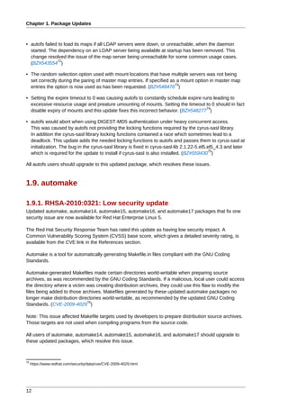 Chapter 1. Package Updates



• autofs failed to load its maps if all LDAP servers were down, or unreachable, when the daemon
  started. The dependency on an LDAP server being available at startup has been removed. This
  change resolved the issue of the map server being unreachable for some common usage cases.
               72
  (BZ#543554 )

• The random selection option used with mount locations that have multiple servers was not being
  set correctly during the paring of master map entries. If specified as a mount option in master map
                                                                        73
  entries the option is now used as has been requested. (BZ#548476 )

• Setting the expire timeout to 0 was causing autofs to constantly schedule expire runs leading to
  excessive resource usage and preature umounting of mounts. Setting the timeout to 0 should in fact
                                                                                     74
  disable expiry of mounts and this update fixes this incorrect behavior. (BZ#548277 )

• autofs would abort when using DIGEST-MD5 authentication under heavy concurrent access.
  This was caused by autofs not providing the locking functions required by the cyrus-sasl library.
  In addition the cyrus-sasl library locking functions contained a race which sometimes lead to a
  deadlock. This update adds the needed locking functions to autofs and passes them to cyrus-sasl at
  initialization. The bug in the cyrus-sasl library is fixed in cyrus-sasl-lib 2.1.22-5.el5.el5_4.3 and later
                                                                                             75
  which is required for the update to install if cyrus-sasl is also installed. (BZ#559430 )

All autofs users should upgrade to this updated package, which resolves these issues.



1.9. automake

1.9.1. RHSA-2010:0321: Low security update
Updated automake, automake14, automake15, automake16, and automake17 packages that fix one
security issue are now available for Red Hat Enterprise Linux 5.

The Red Hat Security Response Team has rated this update as having low security impact. A
Common Vulnerability Scoring System (CVSS) base score, which gives a detailed severity rating, is
available from the CVE link in the References section.

Automake is a tool for automatically generating Makefile.in files compliant with the GNU Coding
Standards.

Automake-generated Makefiles made certain directories world-writable when preparing source
archives, as was recommended by the GNU Coding Standards. If a malicious, local user could access
the directory where a victim was creating distribution archives, they could use this flaw to modify the
files being added to those archives. Makefiles generated by these updated automake packages no
longer make distribution directories world-writable, as recommended by the updated GNU Coding
                             76
Standards. (CVE-2009-4029 )

Note: This issue affected Makefile targets used by developers to prepare distribution source archives.
Those targets are not used when compiling programs from the source code.

All users of automake, automake14, automake15, automake16, and automake17 should upgrade to
these updated packages, which resolve this issue.



76
     https://www.redhat.com/security/data/cve/CVE-2009-4029.html




12
 