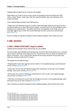 Chapter 1. Package Updates



Updated pidgin packages that fix a bug are now available.

Pidgin allows you to talk to anyone using a variety of messaging protocols including AIM, MSN,
Yahoo!, Jabber, Bonjour, Gadu-Gadu, ICQ, IRC, Novell Groupwise, QQ, Lotus Sametime, SILC,
Simple and Zephyr.

These updated pidgin packages fix the following bug:

* Pidgin users who attempted to log on to an AOL Instant Messenger (AIM) account found that their
connections failed due to recent AIM protocol changes. A workaround for this incompatibility involved
disabling secure authentication. This update resolves the incompatibility so that Pidgin users are
once again able to log on to their AOL Instant Messenger accounts using secure authentication.
            1695
(BZ#576311 )

All users of pidgin are advised to upgrade to these updated packages, which resolve this issue.



1.160. piranha

1.160.1. RHBA-2010:0297: bug fix update
Updated piranha packages that fix several bugs are now available.

Piranha provides high-availability and load balancing services for Red Hat Enterprise Linux. It includes
various tools to administer and configure the Linux Virtual Server (LVS), as well as the heartbeat and
failover components. LVS is a dynamically-adjusted kernel routing mechanism that provides load
balancing, primarily for Web and FTP servers.

This update fixes the following bugs:

* Stopping pulse service does not stop service monitors. In this updated package, pulse will stop all
                              1696
service monitors. (BZ#522230 )

* Nanny does not work with port different than 80 when monitoring is not provided. In this updated
                                             1697
package, nanny works correctly. (BZ#533113 )

* Nanny does not set port on real server correctly if port on LVS is not 80. In this update package,
                                    1698
nanny set port correctly.(BZ#549738 )

* Pulse does not activate sorry server when all real servers are down. In this updated package, pulse
                                                     1699
will activate sorry server when needed.(BZ#566140 )

Users of piranha are advised to upgrade to these updated packages, which resolve these issues.




1695
     https://bugzilla.redhat.com/bugzilla/show_bug.cgi?id=576311
1696
     https://bugzilla.redhat.com/bugzilla/show_bug.cgi?id=522230
1697
     https://bugzilla.redhat.com/bugzilla/show_bug.cgi?id=533113
1698
     https://bugzilla.redhat.com/bugzilla/show_bug.cgi?id=549738
1699
     https://bugzilla.redhat.com/bugzilla/show_bug.cgi?id=566140




210
 