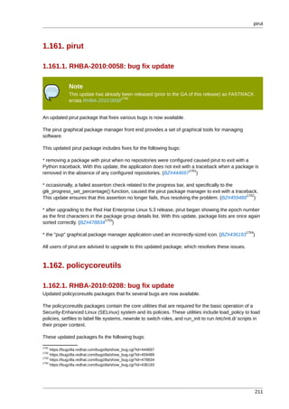 pirut



1.161. pirut

1.161.1. RHBA-2010:0058: bug fix update

               Note
               This update has already been released (prior to the GA of this release) as FASTRACK
                                      1700
               errata RHBA-2010:0058


An updated pirut package that fixes various bugs is now available.

The pirut graphical package manager front end provides a set of graphical tools for managing
software.

This updated pirut package includes fixes for the following bugs:

* removing a package with pirut when no repositories were configured caused pirut to exit with a
Python traceback. With this update, the application does not exit with a traceback when a package is
                                                                     1701
removed in the absence of any configured repositories. (BZ#444697 )

* occasionally, a failed assertion check related to the progress bar, and specifically to the
gtk_progress_set_percentage() function, caused the pirut package manager to exit with a traceback.
                                                                                               1702
This update ensures that this assertion no longer fails, thus resolving the problem. (BZ#459489 )

* after upgrading to the Red Hat Enterprise Linux 5.3 release, pirut began showing the epoch number
as the first characters in the package group details list. With this update, package lists are once again
                               1703
sorted correctly. (BZ#478834 )
                                                                                                       1704
* the "pup" graphical package manager application used an incorrectly-sized icon. (BZ#436193              )

All users of pirut are advised to upgrade to this updated package, which resolves these issues.



1.162. policycoreutils

1.162.1. RHBA-2010:0208: bug fix update
Updated policycoreutils packages that fix several bugs are now available.

The policycoreutils packages contain the core utilities that are required for the basic operation of a
Security-Enhanced Linux (SELinux) system and its policies. These utilities include load_policy to load
policies, setfiles to label file systems, newrole to switch roles, and run_init to run /etc/init.d/ scripts in
their proper context.

These updated packages fix the following bugs:

1701
     https://bugzilla.redhat.com/bugzilla/show_bug.cgi?id=444697
1702
     https://bugzilla.redhat.com/bugzilla/show_bug.cgi?id=459489
1703
     https://bugzilla.redhat.com/bugzilla/show_bug.cgi?id=478834
1704
     https://bugzilla.redhat.com/bugzilla/show_bug.cgi?id=436193




                                                                                                              211
 
