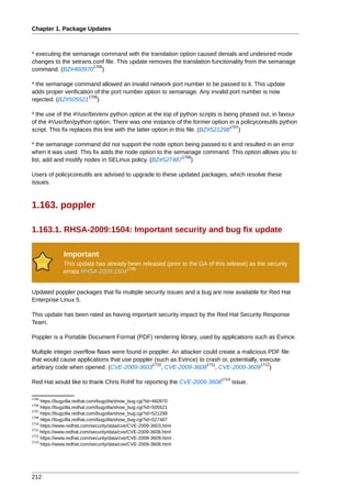 Chapter 1. Package Updates



* executing the semanage command with the translation option caused denials and undesired mode
changes to the setrans.conf file. This update removes the translation functionality from the semanage
                       1705
command. (BZ#460970 )

* the semanage command allowed an invalid network port number to be passed to it. This update
adds proper verification of the port number option to semanage. Any invalid port number is now
                       1706
rejected. (BZ#505521 )

* the use of the #!/usr/bin/env python option at the top of python scripts is being phased out, in favour
of the #!/usr/bin/python option. There was one instance of the former option in a policycoreutils python
                                                                                   1707
script. This fix replaces this line with the latter option in this file. (BZ#521298 )

* the semanage command did not support the node option being passed to it and resulted in an error
when it was used. This fix adds the node option to the semanage command. This option allows you to
                                                         1708
list, add and modify nodes in SELinux policy. (BZ#527487 )

Users of policycoreutils are advised to upgrade to these updated packages, which resolve these
issues.



1.163. poppler

1.163.1. RHSA-2009:1504: Important security and bug fix update

              Important
              This update has already been released (prior to the GA of this release) as the security
                                     1709
              errata RHSA-2009:1504


Updated poppler packages that fix multiple security issues and a bug are now available for Red Hat
Enterprise Linux 5.

This update has been rated as having important security impact by the Red Hat Security Response
Team.

Poppler is a Portable Document Format (PDF) rendering library, used by applications such as Evince.

Multiple integer overflow flaws were found in poppler. An attacker could create a malicious PDF file
that would cause applications that use poppler (such as Evince) to crash or, potentially, execute
                                               1710                 1711                  1712
arbitrary code when opened. (CVE-2009-3603 , CVE-2009-3608 , CVE-2009-3609 )
                                                                           1713
Red Hat would like to thank Chris Rohlf for reporting the CVE-2009-3608           issue.

1705
     https://bugzilla.redhat.com/bugzilla/show_bug.cgi?id=460970
1706
     https://bugzilla.redhat.com/bugzilla/show_bug.cgi?id=505521
1707
     https://bugzilla.redhat.com/bugzilla/show_bug.cgi?id=521298
1708
     https://bugzilla.redhat.com/bugzilla/show_bug.cgi?id=527487
1710
     https://www.redhat.com/security/data/cve/CVE-2009-3603.html
1711
     https://www.redhat.com/security/data/cve/CVE-2009-3608.html
1712
     https://www.redhat.com/security/data/cve/CVE-2009-3609.html
1713
     https://www.redhat.com/security/data/cve/CVE-2009-3608.html




212
 