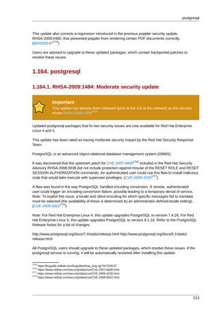 postgresql



This update also corrects a regression introduced in the previous poppler security update,
RHSA-2009:0480, that prevented poppler from rendering certain PDF documents correctly.
            1714
(BZ#528147 )

Users are advised to upgrade to these updated packages, which contain backported patches to
resolve these issues.



1.164. postgresql

1.164.1. RHSA-2009:1484: Moderate security update

              Important
              This update has already been released (prior to the GA of this release) as the security
                                     1715
              errata RHSA-2009:1484


Updated postgresql packages that fix two security issues are now available for Red Hat Enterprise
Linux 4 and 5.

This update has been rated as having moderate security impact by the Red Hat Security Response
Team.

PostgreSQL is an advanced object-relational database management system (DBMS).
                                                                   1716
It was discovered that the upstream patch for CVE-2007-6600      included in the Red Hat Security
Advisory RHSA-2008:0038 did not include protection against misuse of the RESET ROLE and RESET
SESSION AUTHORIZATION commands. An authenticated user could use this flaw to install malicious
                                                                        1717
code that would later execute with superuser privileges. (CVE-2009-3230 )

A flaw was found in the way PostgreSQL handled encoding conversion. A remote, authenticated
user could trigger an encoding conversion failure, possibly leading to a temporary denial of service.
Note: To exploit this issue, a locale and client encoding for which specific messages fail to translate
must be selected (the availability of these is determined by an administrator-defined locale setting).
                  1718
(CVE-2009-0922 )

Note: For Red Hat Enterprise Linux 4, this update upgrades PostgreSQL to version 7.4.26. For Red
Hat Enterprise Linux 5, this update upgrades PostgreSQL to version 8.1.18. Refer to the PostgreSQL
Release Notes for a list of changes:

http://www.postgresql.org/docs/7.4/static/release.html http://www.postgresql.org/docs/8.1/static/
release.html

All PostgreSQL users should upgrade to these updated packages, which resolve these issues. If the
postgresql service is running, it will be automatically restarted after installing this update.


1714
     https://bugzilla.redhat.com/bugzilla/show_bug.cgi?id=528147
1716
     https://www.redhat.com/security/data/cve/CVE-2007-6600.html
1717
     https://www.redhat.com/security/data/cve/CVE-2009-3230.html
1718
     https://www.redhat.com/security/data/cve/CVE-2009-0922.html




                                                                                                        213
 