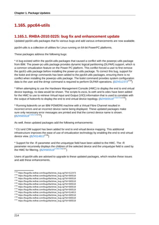Chapter 1. Package Updates



1.165. ppc64-utils

1.165.1. RHBA-2010:0225: bug fix and enhancement update
Updated ppc64-utils packages that fix various bugs and add various enhancements are now available.

ppc64-utils is a collection of utilities for Linux running on 64-bit PowerPC platforms.

These packages address the following bugs:

* A bug existed within the ppc64-utils packages that caused a conflict with the powerpc-utils package
from IBM. The power-pc-utils package provides dynamic logical partitioning (DLPAR) support, which is
a common virtualization feature on the Power PC platform. This conflict forced a user to first remove
the ppc61-utils package before installing the power-pc-utils package. To correct this bug, support for
the lsslot and drmgr commands has been added to the ppc64-utils packages, ensuring there is no
conflict when installing the powerpc-utils package. The lsslot command provides system configuration
                                                                                                  1719
data to the user and the drmgr command is required to perform DLPAR operations. (BZ#512373 )

* When attempting to use the Hardware Management Console (HMC) to display the end to end virtual
device topology, no data would be shown. The scripts ls-vscsi, ls-veth and ls-vdev have been added
for the HMC to use to retrieve Virtual Input and Output (VIO) information that is used to correlate with
                                                                                      172217211720
the output of lsdevinfo to display the end to end virtual device topology. (BZ#565518             )

* Running lsdevinfo on an IBM POWER6 machine with a Virtual Fibre Channel resulted in
incorrect errors and an incorrect device name being displayed. These updated packages make
sure only necessary error messages are printed and that the correct device name is shown.
             172517241723
(BZ#565518               )

As well, these updated packages add the following enhancements:

* CLI and CIM support has been added for end to end virtual device mapping. This additional
infrastructure improves the ease of use of virtualization technology by enabling the end to end virtual
                          1726
device view. (BZ#514813 )

* Support for the -R parameter and the uniquetype field have been added to the HMC. The -R
parameter recursively displays the children of the selected device and the uniquetype field is used by
                                  172917281727
the HMC for filtering. (BZ#565518             )

Users of ppc64-utils are advised to upgrade to these updated packages, which resolve these issues
and add these enhancements.



1719
     https://bugzilla.redhat.com/bugzilla/show_bug.cgi?id=512373
1722
     https://bugzilla.redhat.com/bugzilla/show_bug.cgi?id=565518
1721
     https://bugzilla.redhat.com/bugzilla/show_bug.cgi?id=565518
1720
     https://bugzilla.redhat.com/bugzilla/show_bug.cgi?id=565518
1725
     https://bugzilla.redhat.com/bugzilla/show_bug.cgi?id=565518
1724
     https://bugzilla.redhat.com/bugzilla/show_bug.cgi?id=565518
1723
     https://bugzilla.redhat.com/bugzilla/show_bug.cgi?id=565518
1726
     https://bugzilla.redhat.com/bugzilla/show_bug.cgi?id=514813
1729
     https://bugzilla.redhat.com/bugzilla/show_bug.cgi?id=565518
1728
     https://bugzilla.redhat.com/bugzilla/show_bug.cgi?id=565518
1727
     https://bugzilla.redhat.com/bugzilla/show_bug.cgi?id=565518




214
 