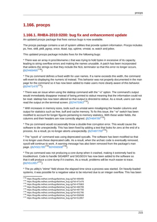 procps



1.166. procps

1.166.1. RHBA-2010:0200: bug fix and enhancement update
An updated procps package that fixes various bugs is now available.

The procps package contains a set of system utilities that provide system information. Procps includes
ps, free, skill, pkill, pgrep, snice, tload, top, uptime, vmstat, w, watch and pdwx.

This updated procps package includes fixes for the following bugs:

* There was an array in proc/devname.c that was trying to hold bytes in excessive of its capacity,
leading to string overflow errors and making the names unusable. A patch has been incorporated
that widens the strings so that they include the NUL terminator so that this error no longer occurs.
             1730
(BZ#469495 )

* The ps command defines a fixed width for user names. If a name exceeds this width, the command
will revert to displaying the numeric id instead. This behavior was not properly documented in the man
page for the command so it has now been added to make users more clearly aware of this behavior.
               1731
(BZ#471476 )

* There was an issue when using the slabtop command with the "-o" option. The command's output
would immediately disappear instead of being printed to stdout meaning that the information could not
be read. slabtop has now been altered so that output is directed to stdout. As a result, users can now
                                                   1732
read the output on the terminal screen. (BZ#475963 )

* With increases in memory sizes, tools such as vmstat were misaligning the header columns and
output for statistics such as free, buff and cache memory. To fix this issue, the "-w" switch has been
modified to account for longer figures pertaining to memory statistics. With these wider fields, the
                                                                     1733
columns and their headers are now correctly aligned. (BZ#484789 )

* The ps command would occasionally throw a double-free corruption error. This would cause the
software to die unexpectedly. This has been fixed by adding a test that looks for zero at the end of a
                                                                     1734
process. As a result, ps no longer aborts unexpectedly. (BZ#487700 )

* The "sysctl -a" command was using deprecated syscalls. The software has been modified so that
it no longer uses these deprecated calls. As a result, when the archaic code is eventually removed,
sysctl will continue to work. A warning message has also been removed from the package's man
                    1735           1736
page. (BZ#501785 BZ#556508 )

* The ps command was not producing a core dump when it crashed, making it extremely hard to
troubleshoot. Code to handle SIGABRT and SIGSEGV has now been added to the software so
that it will produce a core dump if it crashes. As a result, problems will be much easier to trace.
               1737
(BZ#512857 )

* The ps utility's "etime" field shows the elapsed time since a process was started. On heavily-loaded
systems, it was possible for a negative value to be returned due to an integer overflow. This has been
1730
     https://bugzilla.redhat.com/bugzilla/show_bug.cgi?id=469495
1731
     https://bugzilla.redhat.com/bugzilla/show_bug.cgi?id=471476
1732
     https://bugzilla.redhat.com/bugzilla/show_bug.cgi?id=475963
1733
     https://bugzilla.redhat.com/bugzilla/show_bug.cgi?id=484789
1734
     https://bugzilla.redhat.com/bugzilla/show_bug.cgi?id=487700
1735
     https://bugzilla.redhat.com/bugzilla/show_bug.cgi?id=501785
1736
     https://bugzilla.redhat.com/bugzilla/show_bug.cgi?id=556508
1737
     https://bugzilla.redhat.com/bugzilla/show_bug.cgi?id=512857




                                                                                                       215
 