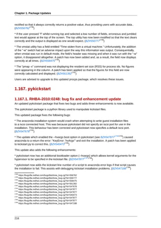 Chapter 1. Package Updates



rectified so that it always correctly returns a positive value, thus providing users with accurate data..
              1738
(BZ#556762 )

* If the user pressed "f" whilst running top and selected a low number of fields, erroneous and jumbled
text would appear at the top of the screen. The top utility has now been modified so that the text clears
                                                                        1739
correctly and the output is displayed as one would expect. (BZ#556777 )

* The vmstat utility has a field entitled "Time stolen from a virtual machine." Unfortunately, the addition
of the "-w" switch had an adverse impact upon the way this information was output. Consequentially,
when vmstat was run in default mode, the field's header was missing and when it was run with the "-w"
option, it disappeared altogether. A patch has now been added and, as a result, the field now displays
                                     1740
correctly at all times. (BZ#558475 )

* The "pmap -x" command was not displaying the resident set size (RSS) for process ids. No figures
were appearing in the column. A patch has been applied so that the figures for this field are now
                                              1741
correctly calculated and displayed. (BZ#561392 )

Users are advised to upgrade to this updated procps package, which resolves these issues.


1.167. pykickstart

1.167.1. RHBA-2010:0248: bug fix and enhancement update
An updated pykickstart package that fixes two bugs and adds three enhancements is now available.

The pykickstart package is a python library used to manipulate kickstart files.

This updated package fixes the following bugs:

* The anaconda installation system would crash when attempting to write guest installation files
to a iscsi connected host. This was because pykickstart did not specify an iscsi port for use in the
installation. This behaviour has been corrected and pykickstart now specifies a default iscsi port.
              1742
(BZ#547678 )
                                                                                        17441743
* The update which enabled the --hvargs boot option in pykickstart (see BZ#547877            ) caused
anaconda to a return the error: "KeyError: 'hvArgs'" and exit the installation. A patch has been applied
                                           1745
to kickstart.py to correct this. (BZ#540473 )

This update also adds the following enhancements:

* pykickstart now has an additional bootloader option (--hvargs) which allows kernel arguments for the
                                                            17471746
hypervisor to be specified in the kickstart file. (BZ#547877        )

* pykickstart now adds the kickstart line number of a script to anaconda error logs if that script causes
                                                                                                  1748
the installation to fail. This assists with debugging kickstart installation problems. (BZ#547188 )
1738
     https://bugzilla.redhat.com/bugzilla/show_bug.cgi?id=556762
1739
     https://bugzilla.redhat.com/bugzilla/show_bug.cgi?id=556777
1740
     https://bugzilla.redhat.com/bugzilla/show_bug.cgi?id=558475
1741
     https://bugzilla.redhat.com/bugzilla/show_bug.cgi?id=561392
1742
     https://bugzilla.redhat.com/bugzilla/show_bug.cgi?id=547678
1744
     https://bugzilla.redhat.com/bugzilla/show_bug.cgi?id=547877
1743
     https://bugzilla.redhat.com/bugzilla/show_bug.cgi?id=547877
1745
     https://bugzilla.redhat.com/bugzilla/show_bug.cgi?id=540473
1747
     https://bugzilla.redhat.com/bugzilla/show_bug.cgi?id=547877
1746
     https://bugzilla.redhat.com/bugzilla/show_bug.cgi?id=547877
1748
     https://bugzilla.redhat.com/bugzilla/show_bug.cgi?id=547188




216
 