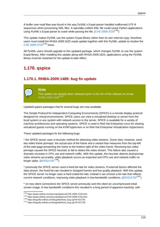 qspice



A buffer over-read flaw was found in the way PyXML's Expat parser handled malformed UTF-8
sequences when processing XML files. A specially-crafted XML file could cause Python applications
                                                                          1763
using PyXML's Expat parser to crash while parsing the file. (CVE-2009-3720 )

This update makes PyXML use the system Expat library rather than its own internal copy; therefore,
users must install the RHSA-2009:1625 expat update together with this PyXML update to resolve the
                1764
CVE-2009-3720        issue.

All PyXML users should upgrade to this updated package, which changes PyXML to use the system
Expat library. After installing this update along with RHSA-2009:1625, applications using the PyXML
library must be restarted for the update to take effect.


1.170. qspice

1.170.1. RHBA-2009:1489: bug fix update

              Note
              This update has already been released (prior to the GA of this release) as errata
                               1765
              RHBA-2009:1489


Updated qspice packages that fix several bugs are now available.

The Simple Protocol for Independent Computing Environments (SPICE) is a remote display protocol
designed for virtual environments. SPICE users can view a virtualized desktop or server from the
local system or any system with network access to the server. SPICE is available for a variety of
machine architectures and operating systems. SPICE is used in Red Hat Enterprise Linux for viewing
virtualized guests running on the KVM hypervisor or on Red Hat Enterprise Virtualization Hypervisors.

These updated packages fix the following bugs:

* the SPICE server uses a heuristic method for detecting video streams. Some sites, however, send
two video frame pixmaps: the actual size of the frame and a variant that measures from the top-left
of the web-page presenting the frame to the bottom-right of the video frame. Receiving two video
pixmaps caused the SPICE heuristic to fail to detect the video stream. This failure also caused a
dramatic increase in CPU use and network traffic. With this update, the heuristic detects dual-pixmap
video streams accurately; video playback occurs as expected and CPU use and network traffic no
                         1766
longer spike. (BZ#521791 )

* previously the SPICE server used a fixed bit-rate for video streams. If external factors affected the
data stream, this fixed bit-rate resulted in dropped frames and low quality playback. With this update,
the SPICE server no longer uses a hard-coded bit-rate; instead it can choose a bit-rate that reflects
                                                                                                   1767
current network conditions, improving video playback in low-bandwidth conditions. (BZ#521792 )

* on new client connections the SPICE server previously sent the client an uncompressed initial
screen image. In low bandwidth conditions this resulted in a long period of apparent inactivity, with
1763
     https://www.redhat.com/security/data/cve/CVE-2009-3720.html
1764
     https://www.redhat.com/security/data/cve/CVE-2009-3720.html
1766
     https://bugzilla.redhat.com/bugzilla/show_bug.cgi?id=521791
1767
     https://bugzilla.redhat.com/bugzilla/show_bug.cgi?id=521792




                                                                                                        219
 