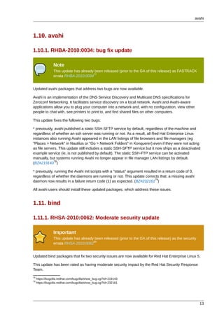 avahi



1.10. avahi

1.10.1. RHBA-2010:0034: bug fix update

                 Note
                 This update has already been released (prior to the GA of this release) as FASTRACK
                                        77
                 errata RHBA-2010:0034


Updated avahi packages that address two bugs are now available.

Avahi is an implementation of the DNS Service Discovery and Multicast DNS specifications for
Zeroconf Networking. It facilitates service discovery on a local network. Avahi and Avahi-aware
applications allow you to plug your computer into a network and, with no configuration, view other
people to chat with, see printers to print to, and find shared files on other computers.

This update fixes the following two bugs:

* previously, avahi published a static SSH-SFTP service by default, regardless of the machine and
regardless of whether an ssh server was running or not. As a result, all Red Hat Enterprise Linux
instances also running Avahi appeared in the LAN listings of file browsers and file managers (eg
"Places > Network" in Nautilus or "Go > Network Folders" in Konquerer) even if they were not acting
as file servers. This update still includes a static SSH-SFTP service but it now ships as a deactivated
example service (ie, is not published by default). The static SSH-FTP service can be activated
manually, but systems running Avahi no longer appear in file manager LAN listings by default.
              78
(BZ#219143 )

* previously, running the Avahi init scripts with a "status" argument resulted in a return code of 0,
regardless of whether the daemons are running or not. This update corrects that: a missing avahi
                                                                             79
daemon now results in a failure return code (1) as expected. (BZ#232161 )

All avahi users should install these updated packages, which address these issues.


1.11. bind

1.11.1. RHSA-2010:0062: Moderate security update

                 Important
                 This update has already been released (prior to the GA of this release) as the security
                                        80
                 errata RHSA-2010:0062


Updated bind packages that fix two security issues are now available for Red Hat Enterprise Linux 5.

This update has been rated as having moderate security impact by the Red Hat Security Response
Team.
78
     https://bugzilla.redhat.com/bugzilla/show_bug.cgi?id=219143
79
     https://bugzilla.redhat.com/bugzilla/show_bug.cgi?id=232161




                                                                                                           13
 