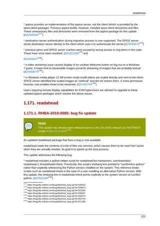 readahead



* qspice provides an implementation of the qspice server, not the client (which is provided by the
spice-client package). Previous qspice builds, however, included spice-client directories and files.
These unnecessary files and directories were removed from the qspice package for this update.
             1777
(BZ#549532 )

* destination server authentication during migration process is now supported. The SPICE server
                                                                                                   1778
sends destination server identity to the client which uses it to authenticate the server.(BZ#549673 )

* previous qemu and SPICE server crashes were caused by wrong access to ring items in the code.
                                           1779
These have since been resolved. (BZ#551580      and
              1780
BZ#559207         )

* a video streaming issue caused display of an unclean Welcome button on log-out on a Windows
7 guest. A lower limit to streamable images prevents streaming of images that are probably textual.
             1781
(BZ#558270 )

* in Windows media player 12 full screen mode small videos are scaled directly and sent to the client.
SPICE server identified the scaled images as "artificial" and did not stream them. A more permissive
                                                           1782
heuristic now enables these to be streamed. (BZ#562744 )

Users requiring remote display capabilities for KVM hypervisors are advised to upgrade to these
updated qspice packages which resolve the above issues.


1.171. readahead

1.171.1. RHBA-2010:0005: bug fix update

               Note
               This update has already been released (prior to the GA of this release) as FASTRACK
                                      1783
               errata RHBA-2010:0005


An updated readahead package that fixes a bug is now available.

readahead reads the contents of a list of files into memory, which causes them to be read from cache
when they are actually needed. Its goal is to speed up the boot process.

This update addresses the following bug:

* readahead includes a python helper script for readahead list maintainers: /usr/share/doc/
readahead-1.3/readahead-check. Previously, this script's shebang line pointed to "/usr/bin/env python"
rather than explicitly referencing the Python version installed on the system. This reference broke
scripts such as readahead-check in the case of a user installing an alternative Python version. With
this update, the shebang line in readahead-check points explicitly to the system version at /usr/bin/
                       1784
python. (BZ#521280 )
1777
     https://bugzilla.redhat.com/bugzilla/show_bug.cgi?id=549532
1778
     https://bugzilla.redhat.com/bugzilla/show_bug.cgi?id=549673
1779
     https://bugzilla.redhat.com/bugzilla/show_bug.cgi?id=551580
1780
     https://bugzilla.redhat.com/bugzilla/show_bug.cgi?id=559207
1781
     https://bugzilla.redhat.com/bugzilla/show_bug.cgi?id=558270
1782
     https://bugzilla.redhat.com/bugzilla/show_bug.cgi?id=562744
1784
     https://bugzilla.redhat.com/bugzilla/show_bug.cgi?id=521280




                                                                                                       221
 