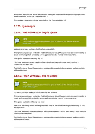 rgmanager



An updated version of the redhat-release-notes package is now available as part of ongoing support
and maintenance of Red Hat Enterprise Linux 5.

This package contains the release notes for Red Hat Enterprise Linux 5.5.


1.175. rgmanager

1.175.1. RHBA-2009:1510: bug-fix update

            Note
            This update has already been released (prior to the GA of this release) as errata
                             1789
            RHBA-2009:1510


Updated rgmanager packages that fix a bug are available.

The rgmanager packages contain the Red Hat Resource Group Manager, which provides the ability to
create and manage high-availability server applications in the event of system downtime.

This update applies the following bug fix:

* An issue preventing correct handling of Xen virtual machines utilizing the "path" attribute in
cluster.conf has been fixed.

Red Hat Resource Group Manager users are advised to upgrade to these updated packages, which
address this issue.


1.175.2. RHBA-2009:1521: bug-fix update

            Note
            This update has already been released (prior to the GA of this release) as errata
                             1790
            RHBA-2009:1521


Updated rgmanager packages that fix two bugs are available.

The rgmanager packages contain the Red Hat Resource Group Manager, which provides the ability to
create and manage high-availability server applications in the event of system downtime.

This update applies the following bug fixes:

* An issue preventing correct handling of bonded links on virtual network bridges when using VLANs
has been fixed.

* An issue preventing killing all processes holding references on a mount point during a force unmount
operation has been fixed.

Red Hat Resource Group Manager users are advised to upgrade to these updated packages, which
address these issues.




                                                                                                    223
 