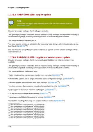 Chapter 1. Package Updates



1.175.3. RHBA-2009:1589: bug-fix update

               Note
               This update has already been released (prior to the GA of this release) as errata
                                1791
               RHBA-2009:1589


Updated rgmanager packages that fix a bug are available.

The rgmanager packages contain the Red Hat Resource Group Manager, which provides the ability to
create and manage high-availability server applications in the event of system downtime.

This update applies the following bug fix:

* An issue causing services to get stuck in the 'recovering' state during a failed relocation attempt has
                        1792
been fixed. (BZ#531799 )

Red Hat Resource Group Manager users are advised to upgrade to these updated packages, which
address this issue.


1.175.4. RHBA-2010:0280: bug fix and enhancement update
Updated rgmanager packages that fix numerous bugs and add several enhancements are now
available.

The rgmanager packages contain the Red Hat Resource Group Manager, which provides the ability to
create and manage high-availability server applications in the event of system downtime.

This update addresses the following bugs:
                                                                                            1793
* failed virtual machine migrations are handled more correctly. (BZ#499835                     )
                                                                                                              1794
* clustered file systems are no longer unmounted after a configuration change. (BZ#506094                        )
                                                                                     1795
* clustat's output is now consistent when given bad input. (BZ#506346                   )
                                                                                                       1796
* the force_unmount flag now works correctly when used with HA-LVM. (BZ#514040                            )
                                                                            1797
* path support for Xen virtual machines works again. (BZ#519786                  )
                                                                   1798
* S/Lang processor no longer leaks memory. (BZ#507431                 )
                                                                          1799
* rgmanager exits if killed while waiting for fencing. (BZ#508147            )
                                                                                               1800
* bonded link handling when using Xen bridged interfaces works. (BZ#518037                         )
1792
     https://bugzilla.redhat.com/bugzilla/show_bug.cgi?id=531799
1793
     https://bugzilla.redhat.com/bugzilla/show_bug.cgi?id=499835
1794
     https://bugzilla.redhat.com/bugzilla/show_bug.cgi?id=506094
1795
     https://bugzilla.redhat.com/bugzilla/show_bug.cgi?id=506346
1796
     https://bugzilla.redhat.com/bugzilla/show_bug.cgi?id=514040
1797
     https://bugzilla.redhat.com/bugzilla/show_bug.cgi?id=519786
1798
     https://bugzilla.redhat.com/bugzilla/show_bug.cgi?id=507431
1799
     https://bugzilla.redhat.com/bugzilla/show_bug.cgi?id=508147
1800
     https://bugzilla.redhat.com/bugzilla/show_bug.cgi?id=518037




224
 