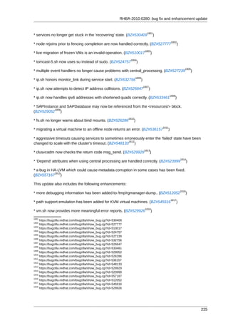 RHBA-2010:0280: bug fix and enhancement update


                                                                                    1801
* services no longer get stuck in the 'recovering' state. (BZ#530409                          )
                                                                                                         1802
* node rejoins prior to fencing completion are now handled correctly. (BZ#527777                                )
                                                                                   1803
* live migration of frozen VMs is an invalid operation. (BZ#510017                       )
                                                                    1804
* tomcast-5.sh now uses su instead of sudo. (BZ#524757                    )
                                                                                                                       1805
* multiple event handlers no longer cause problems with central_processing. (BZ#527239                                         )
                                                                          1806
* ip.sh honors monitor_link during service start. (BZ#532756                  )
                                                                                  1807
* ip.sh now attempts to detect IP address collisions. (BZ#526647                     )
                                                                                                         1808
* ip.sh now handles ipv6 addresses with shortened quads correctly. (BZ#533461                               )

* SAPInstance and SAPDatabase may now be referenced from the <resources/> block.
           1809
(BZ#529052 )
                                                                   1810
* fs.sh no longer warns about bind mounts. (BZ#526286                 )
                                                                                                  1811
* migrating a virtual machine to an offline node returns an error. (BZ#536157                        )

* aggressive timeouts causing services to sometimes erroneously enter the 'failed' state have been
                                                       1812
changed to scale with the cluster's timeout. (BZ#548133 )
                                                                                  1813
* clusvcadm now checks the return code msg_send. (BZ#529929                              )
                                                                                                                    1814
* 'Depend' attributes when using central processing are handled correctly. (BZ#523999                                      )

* a bug in HA-LVM which could cause metadata corruption in some cases has been fixed.
            1815
(BZ#557167 )

This update also includes the following enhancements:
                                                                                                                    1816
* more debugging information has been added to /tmp/rgmanager-dump.. (BZ#512052                                        )
                                                                                                         1817
* path support emulation has been added for KVM virtual machines. (BZ#545916                                    )
                                                                                   1818
* vm.sh now provides more meaningful error reports. (BZ#529926                            )
1801
     https://bugzilla.redhat.com/bugzilla/show_bug.cgi?id=530409
1802
     https://bugzilla.redhat.com/bugzilla/show_bug.cgi?id=527777
1803
     https://bugzilla.redhat.com/bugzilla/show_bug.cgi?id=510017
1804
     https://bugzilla.redhat.com/bugzilla/show_bug.cgi?id=524757
1805
     https://bugzilla.redhat.com/bugzilla/show_bug.cgi?id=527239
1806
     https://bugzilla.redhat.com/bugzilla/show_bug.cgi?id=532756
1807
     https://bugzilla.redhat.com/bugzilla/show_bug.cgi?id=526647
1808
     https://bugzilla.redhat.com/bugzilla/show_bug.cgi?id=533461
1809
     https://bugzilla.redhat.com/bugzilla/show_bug.cgi?id=529052
1810
     https://bugzilla.redhat.com/bugzilla/show_bug.cgi?id=526286
1811
     https://bugzilla.redhat.com/bugzilla/show_bug.cgi?id=536157
1812
     https://bugzilla.redhat.com/bugzilla/show_bug.cgi?id=548133
1813
     https://bugzilla.redhat.com/bugzilla/show_bug.cgi?id=529929
1814
     https://bugzilla.redhat.com/bugzilla/show_bug.cgi?id=523999
1815
     https://bugzilla.redhat.com/bugzilla/show_bug.cgi?id=557167
1816
     https://bugzilla.redhat.com/bugzilla/show_bug.cgi?id=512052
1817
     https://bugzilla.redhat.com/bugzilla/show_bug.cgi?id=545916
1818
     https://bugzilla.redhat.com/bugzilla/show_bug.cgi?id=529926




                                                                                                                                   225
 