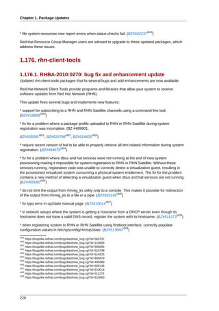Chapter 1. Package Updates


                                                                                  1819
* file system resources now report errors when status checks fail. (BZ#562237         )

Red Hat Resource Group Manager users are advised to upgrade to these updated packages, which
address these issues.


1.176. rhn-client-tools

1.176.1. RHBA-2010:0270: bug fix and enhancement update
Updated rhn-client-tools packages that fix several bugs and add enhancements are now available.

Red Hat Network Client Tools provide programs and libraries that allow your system to receive
software updates from Red Hat Network (RHN).

This update fixes several bugs and implements new features:

* support for subscribing to a RHN and RHN Satellite channels using a command line tool.
             1820
(BZ#216808 )

* fix for a problem where a package profile uploaded to RHN or RHN Satellite during system
registration was incomplete. (BZ #489901,
              1821                1822                1823
BZ#509265         , BZ#510798         , BZ#514625         )

* require recent version of hal to be able to properly retrieve all dmi related information during system
                          1824
registration. (BZ#494679 )

* fix for a problem where dbus and hal services were not running at the end of new system
provisioning making it impossible for system registration to RHN or RHN Satellite. Without these
services running, registration code was unable to correctly detect a virtualization guest, resulting in
the provisioned virtualized system consuming a physical system entitlement. The fix for the problem
contains a new method of detecting a virtualizaton guest when dbus and hal services are not running.
               1825
(BZ#495680 )

* do not limit the output from rhnreg_ks utility only to a console. This makes it possible for redirection
                                                               1826
of the output from rhnreg_ks to a file or a pipe. (BZ#503146 )
                                                                   1827
* fix typo error in up2date manual page. (BZ#510014                   )

* in network setups where the system is getting a hostname from a DHCP server even though its
                                                                                             1828
hostname does not have a valid DNS record, register the system with its hostname. (BZ#511273 )

* when registering system to RHN or RHN Satellite using firstboot interface, correctly populate
                                                               1829
configuration values in /etc/sysconfig/rhn/up2date. (BZ#513660 )
1819
     https://bugzilla.redhat.com/bugzilla/show_bug.cgi?id=562237
1820
     https://bugzilla.redhat.com/bugzilla/show_bug.cgi?id=216808
1821
     https://bugzilla.redhat.com/bugzilla/show_bug.cgi?id=509265
1822
     https://bugzilla.redhat.com/bugzilla/show_bug.cgi?id=510798
1823
     https://bugzilla.redhat.com/bugzilla/show_bug.cgi?id=514625
1824
     https://bugzilla.redhat.com/bugzilla/show_bug.cgi?id=494679
1825
     https://bugzilla.redhat.com/bugzilla/show_bug.cgi?id=495680
1826
     https://bugzilla.redhat.com/bugzilla/show_bug.cgi?id=503146
1827
     https://bugzilla.redhat.com/bugzilla/show_bug.cgi?id=510014
1828
     https://bugzilla.redhat.com/bugzilla/show_bug.cgi?id=511273
1829
     https://bugzilla.redhat.com/bugzilla/show_bug.cgi?id=513660




226
 