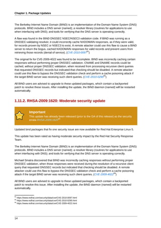 Chapter 1. Package Updates



The Berkeley Internet Name Domain (BIND) is an implementation of the Domain Name System (DNS)
protocols. BIND includes a DNS server (named); a resolver library (routines for applications to use
when interfacing with DNS); and tools for verifying that the DNS server is operating correctly.

A flaw was found in the BIND DNSSEC NSEC/NSEC3 validation code. If BIND was running as a
DNSSEC-validating resolver, it could incorrectly cache NXDOMAIN responses, as if they were valid,
for records proven by NSEC or NSEC3 to exist. A remote attacker could use this flaw to cause a BIND
server to return the bogus, cached NXDOMAIN responses for valid records and prevent users from
                                                            81
retrieving those records (denial of service). (CVE-2010-0097 )

The original fix for CVE-2009-4022 was found to be incomplete. BIND was incorrectly caching certain
responses without performing proper DNSSEC validation. CNAME and DNAME records could be
cached, without proper DNSSEC validation, when received from processing recursive client queries
that requested DNSSEC records but indicated that checking should be disabled. A remote attacker
could use this flaw to bypass the DNSSEC validation check and perform a cache poisoning attack if
                                                                        82
the target BIND server was receiving such client queries. (CVE-2010-0290 )

All BIND users are advised to upgrade to these updated packages, which contain a backported
patch to resolve these issues. After installing the update, the BIND daemon (named) will be restarted
automatically.


1.11.2. RHSA-2009:1620: Moderate security update

              Important
              This update has already been released (prior to the GA of this release) as the security
                                     83
              errata RHSA-2009:1620


Updated bind packages that fix one security issue are now available for Red Hat Enterprise Linux 5.

This update has been rated as having moderate security impact by the Red Hat Security Response
Team.

The Berkeley Internet Name Domain (BIND) is an implementation of the Domain Name System (DNS)
protocols. BIND includes a DNS server (named); a resolver library (routines for applications to use
when interfacing with DNS); and tools for verifying that the DNS server is operating correctly.

Michael Sinatra discovered that BIND was incorrectly caching responses without performing proper
DNSSEC validation, when those responses were received during the resolution of a recursive client
query that requested DNSSEC records but indicated that checking should be disabled. A remote
attacker could use this flaw to bypass the DNSSEC validation check and perform a cache poisoning
                                                                                  84
attack if the target BIND server was receiving such client queries. (CVE-2009-4022 )

All BIND users are advised to upgrade to these updated packages, which contain a backported
patch to resolve this issue. After installing the update, the BIND daemon (named) will be restarted
automatically.


81
   https://www.redhat.com/security/data/cve/CVE-2010-0097.html
82
   https://www.redhat.com/security/data/cve/CVE-2010-0290.html
84
   https://www.redhat.com/security/data/cve/CVE-2009-4022.html




14
 