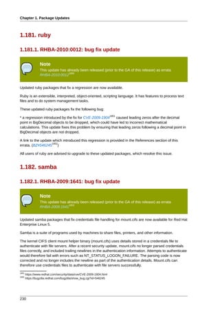 Chapter 1. Package Updates



1.181. ruby

1.181.1. RHBA-2010:0012: bug fix update

                 Note
                 This update has already been released (prior to the GA of this release) as errata
                                  1850
                 RHBA-2010:0012


Updated ruby packages that fix a regression are now available.

Ruby is an extensible, interpreted, object-oriented, scripting language. It has features to process text
files and to do system management tasks.

These updated ruby packages fix the following bug:
                                                                     1851
* a regression introduced by the fix for CVE-2009-1904      caused leading zeros after the decimal
point in BigDecimal objects to be dropped, which could have led to incorrect mathematical
calculations. This update fixes this problem by ensuring that leading zeros following a decimal point in
BigDecimal objects are not dropped.

A link to the update which introduced this regression is provided in the References section of this
                    1852
errata. (BZ#546245 )

All users of ruby are advised to upgrade to these updated packages, which resolve this issue.


1.182. samba

1.182.1. RHBA-2009:1641: bug fix update

                 Note
                 This update has already been released (prior to the GA of this release) as errata
                                  1853
                 RHBA-2009:1641


Updated samba packages that fix credentials file handling for mount.cifs are now available for Red Hat
Enterprise Linux 5.

Samba is a suite of programs used by machines to share files, printers, and other information.

The kernel CIFS client mount helper binary (mount.cifs) uses details stored in a credentials file to
authenticate with file servers. After a recent security update, mount.cifs no longer parsed credentials
files correctly, and included trailing newlines in the authentication information. Attempts to authenticate
would therefore fail with errors such as NT_STATUS_LOGON_FAILURE. The parsing code is now
corrected and no longer includes the newline as part of the authentication details. Mount.cifs can
therefore use credentials files to authenticate with file servers successfully.
1851
       https://www.redhat.com/security/data/cve/CVE-2009-1904.html
1852
       https://bugzilla.redhat.com/bugzilla/show_bug.cgi?id=546245




230
 