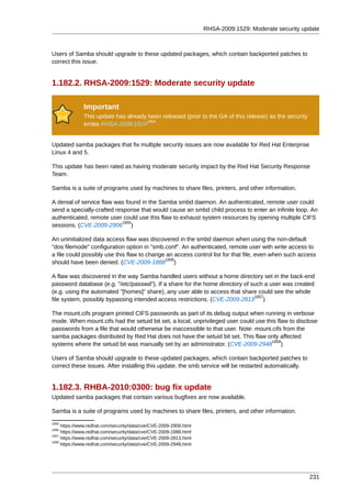 RHSA-2009:1529: Moderate security update



Users of Samba should upgrade to these updated packages, which contain backported patches to
correct this issue.


1.182.2. RHSA-2009:1529: Moderate security update

              Important
              This update has already been released (prior to the GA of this release) as the security
                                     1854
              errata RHSA-2009:1529


Updated samba packages that fix multiple security issues are now available for Red Hat Enterprise
Linux 4 and 5.

This update has been rated as having moderate security impact by the Red Hat Security Response
Team.

Samba is a suite of programs used by machines to share files, printers, and other information.

A denial of service flaw was found in the Samba smbd daemon. An authenticated, remote user could
send a specially-crafted response that would cause an smbd child process to enter an infinite loop. An
authenticated, remote user could use this flaw to exhaust system resources by opening multiple CIFS
                            1855
sessions. (CVE-2009-2906 )

An uninitialized data access flaw was discovered in the smbd daemon when using the non-default
"dos filemode" configuration option in "smb.conf". An authenticated, remote user with write access to
a file could possibly use this flaw to change an access control list for that file, even when such access
                                             1856
should have been denied. (CVE-2009-1888 )

A flaw was discovered in the way Samba handled users without a home directory set in the back-end
password database (e.g. "/etc/passwd"). If a share for the home directory of such a user was created
(e.g. using the automated "[homes]" share), any user able to access that share could see the whole
                                                                              1857
file system, possibly bypassing intended access restrictions. (CVE-2009-2813 )

The mount.cifs program printed CIFS passwords as part of its debug output when running in verbose
mode. When mount.cifs had the setuid bit set, a local, unprivileged user could use this flaw to disclose
passwords from a file that would otherwise be inaccessible to that user. Note: mount.cifs from the
samba packages distributed by Red Hat does not have the setuid bit set. This flaw only affected
                                                                                     1858
systems where the setuid bit was manually set by an administrator. (CVE-2009-2948 )

Users of Samba should upgrade to these updated packages, which contain backported patches to
correct these issues. After installing this update, the smb service will be restarted automatically.


1.182.3. RHBA-2010:0300: bug fix update
Updated samba packages that contain various bugfixes are now available.

Samba is a suite of programs used by machines to share files, printers, and other information.
1855
     https://www.redhat.com/security/data/cve/CVE-2009-2906.html
1856
     https://www.redhat.com/security/data/cve/CVE-2009-1888.html
1857
     https://www.redhat.com/security/data/cve/CVE-2009-2813.html
1858
     https://www.redhat.com/security/data/cve/CVE-2009-2948.html




                                                                                                        231
 