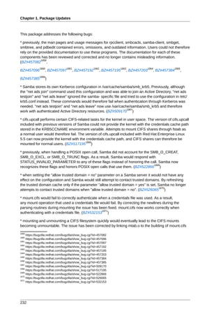 Chapter 1. Package Updates



This package addresses the following bugs:

* previously, the man pages and usage messages for rpcclient, smbcacls, samba-client, smbget,
smbtree, and pdbedit contained errors, omissions, and outdated information. Users could not therefore
rely on the provided documentation to use these programs. The documentation for each of these
components has been reviewed and corrected and no longer contains misleading information.
             1859
(BZ#457082 ,
              1860                1861                1862              1863         1864          1865
BZ#457096         , BZ#457097         , BZ#457192         , BZ#457195      , BZ#457203   , BZ#457384   ,
              1866
BZ#457385         )

* Samba stores its own Kerberos configuration in /var/cache/samba/smb_krb5. Previously, although
the "net ads join" command used this configuration and was able to join an Active Directory, "net ads
testjoin" and "net ads leave" ignored the samba- specific file and tried to use the configuration in /etc/
krb5.conf instead. These commands would therefore fail when authentication through Kerberos was
needed. "net ads testjoin" and "net ads leave" now use /var/cache/samba/smb_krb5 and therefore
                                                                  1867
work with authenticated Active Directory resources. (BZ#509170 )

* cifs.upcall performs certain CIFS-related tasks for the kernel in user space. The version of cifs.upcall
included with previous versions of Samba could not provide the kernel with the credentials cache path
stored in the KRB5CCNAME environment variable. Attempts to mount CIFS shares through fstab as
a normal user would therefore fail. The version of cifs.upcall included with Red Hat Enterprise Linux
5.5 can now provide the kernel with the credentials cache path, and CIFS shares can therefore be
                                         1868
mounted for normal users. (BZ#517195 )

* previously, when handling a POSIX open call, Samba did not account for the SMB_O_CREAT,
SMB_O_EXCL, or SMB_O_TRUNC flags. As a result, Samba would respond with
STATUS_INVALID_PARAMETER to any of these flags instead of honoring the call. Samba now
                                                                              1869
recognizes these flags and honors POSIX open calls that use them. (BZ#522866 )

* when setting the "allow trusted domain = no" parameter on a Samba server it would not have any
effect on the configuration and Samba would still attempt to contact trusted domains. By refreshing
the trusted domain cache only if the parameter "allow trusted domain = yes" is set, Samba no longer
                                                                                     1870
attempts to contact trusted domains when "allow trusted domain = no". (BZ#526065 )

* mount.cifs would fail to correctly authenticate when a credentials file was used. As a result,
any mount operation that used a credentials file would fail. By correcting the newlines during the
parsing routines during mounting the issue has been fixed. mount.cifs now works correctly when
                                                    1871
authenticating with a credentials file. (BZ#532153 )

* mounting and unmounting a CIFS filesystem quickly would eventually lead to the CIFS mounts
becoming unmountable. The issue has been corrected by linking mtab.o to the building of mount.cifs
1859
     https://bugzilla.redhat.com/bugzilla/show_bug.cgi?id=457082
1860
     https://bugzilla.redhat.com/bugzilla/show_bug.cgi?id=457096
1861
     https://bugzilla.redhat.com/bugzilla/show_bug.cgi?id=457097
1862
     https://bugzilla.redhat.com/bugzilla/show_bug.cgi?id=457192
1863
     https://bugzilla.redhat.com/bugzilla/show_bug.cgi?id=457195
1864
     https://bugzilla.redhat.com/bugzilla/show_bug.cgi?id=457203
1865
     https://bugzilla.redhat.com/bugzilla/show_bug.cgi?id=457384
1866
     https://bugzilla.redhat.com/bugzilla/show_bug.cgi?id=457385
1867
     https://bugzilla.redhat.com/bugzilla/show_bug.cgi?id=509170
1868
     https://bugzilla.redhat.com/bugzilla/show_bug.cgi?id=517195
1869
     https://bugzilla.redhat.com/bugzilla/show_bug.cgi?id=522866
1870
     https://bugzilla.redhat.com/bugzilla/show_bug.cgi?id=526065
1871
     https://bugzilla.redhat.com/bugzilla/show_bug.cgi?id=532153




232
 
