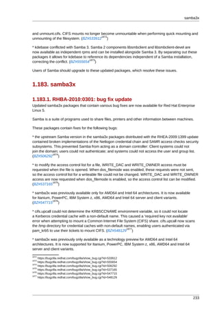 samba3x



and unmount.cifs. CIFS mounts no longer become unmountable when performing quick mounting and
                                        1872
unmounting of the filesystem. (BZ#533912 )

* kdebase conflicted with Samba 3. Samba 2 components libsmbclient and libsmbclient-devel are
now available as independent rpms and can be installed alongside Samba 3. By separating out these
packages it allows for kdebase to reference its dependencies independent of a Samba installation,
                                   1873
correcting the conflict. (BZ#555654 )

Users of Samba should upgrade to these updated packages, which resolve these issues.


1.183. samba3x

1.183.1. RHBA-2010:0301: bug fix update
Updated samba3x packages that contain various bug fixes are now available for Red Hat Enterprise
Linux 5.

Samba is a suite of programs used to share files, printers and other information between machines.

These packages contain fixes for the following bugs:

* the upstream Samba version in the samba3x packages distributed with the RHEA-2009:1399 update
contained broken implementations of the Netlogon credential chain and SAMR access checks security
subsystems. This prevented Samba from acting as a domain controller: Client systems could not
join the domain; users could not authenticate; and systems could not access the user and group list.
             1874
(BZ#506292 )

* to modify the access control list for a file, WRITE_DAC and WRITE_OWNER access must be
requested when the file is opened. When dos_filemode was enabled, these requests were not sent,
so the access control list for a writeable file could not be changed. WRITE_DAC and WRITE_OWNER
access are now requested when dos_filemode is enabled, so the access control list can be modified.
             1875
(BZ#537165 )

* samba3x was previously available only for AMD64 and Intel 64 architectures. It is now available
for Itanium, PowerPC, IBM System z, x86, AMD64 and Intel 64 server and client variants.
             1876
(BZ#547715 )

* cifs.upcall could not determine the KRB5CCNAME environment variable, so it could not locate
a Kerberos credential cache with a non-default name. This caused a 'required key not available'
error when attempting to mount a Common Internet File System (CIFS) share. cifs.upcall now scans
the /tmp directory for credential caches with non-default names, enabling users authenticated via
                                                           1877
pam_krb5 to use their tickets to mount CIFS. (BZ#548129 )

* samba3x was previously only available as a technology preview for AMD64 and Intel 64
architectures. It is now supported for Itanium, PowerPC, IBM System z, x86, AMD64 and Intel 64
server and client variants.
1872
     https://bugzilla.redhat.com/bugzilla/show_bug.cgi?id=533912
1873
     https://bugzilla.redhat.com/bugzilla/show_bug.cgi?id=555654
1874
     https://bugzilla.redhat.com/bugzilla/show_bug.cgi?id=506292
1875
     https://bugzilla.redhat.com/bugzilla/show_bug.cgi?id=537165
1876
     https://bugzilla.redhat.com/bugzilla/show_bug.cgi?id=547715
1877
     https://bugzilla.redhat.com/bugzilla/show_bug.cgi?id=548129




                                                                                                    233
 