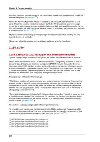 Chapter 1. Package Updates



Important: Clustered samba3x support is still a technology preview, and is available only on AMD64
                                1878
and Intel 64 systems. (BZ#557921 )

* Using the Windows Add Printer Wizard on samba3x-3.3.8 with CUPS configuration led to SMB
panic. The printer would be installed correctly on CUPS. On Windows clients, an error message
printed due to a Windows driver issue, installation failed, and SMB panic would be printed in the log.
This patch resolves the SMB panic issue, allowing printers to be installed and removed from samba3x
                                 1879
in Windows clients. (BZ#571778 )

All previous samba3x technology preview packages must be removed before installing this new
supported version of samba3x.

All users are advised to upgrade to these updated packages, which fix these bugs.



1.184. sblim

1.184.1. RHBA-2010:0231: bug fix and enhancement update
Updated sblim packages that fix various bugs and add various enhancements are now available.

SBLIM stands for Standards-Based Linux Instrumentation for Manageability. It consists of a set of
standards-based, Web-Based Enterprise Management (WBEM) modules that use the Common
Information Model (CIM) standard to gather and provide systems management information, events,
and methods to local or networked consumers via an CIM object services broker using the CMPI
(Common Manageability Programming Interface) standard. This package provides a set of core
providers and development tools for systems management applications.

These packages address the following bugs:

* The libraries installed with sblim-cmpi-base were assigned incorrect permissions. This meant that
any user outside of a specific group could not read the packages, forcing the check for the SBLIM
Base in sblim-sfcb to fail. To fix this bug, when the libraries are installed the assigned permissions
allow for any user group to access them. The library files are now able to be used in the building of
                                1880
other packages. (BZ#526756 )

* Some sblim packages were released with the incorrect version number. This did not cause any error
in installation or the running of the components. For consistency in file naming conventions and to
improve package management, the version numbers of all sblim packages now reflect the correct
                                 1881
version numbers. (BZ#516785 )

As well, these updated packages add the following enhancements:

* A new sblim-smis-hba package has been added to the SBLIM package set. This package adds
the Host Bus Adapters (HBA) API that is an industry standard C language for management of fibre
                                                                       1882
channel host bus adapters and discovery of SAN resources. (BZ#512238 )


1878
     https://bugzilla.redhat.com/bugzilla/show_bug.cgi?id=557921
1879
     https://bugzilla.redhat.com/bugzilla/show_bug.cgi?id=571778
1880
     https://bugzilla.redhat.com/bugzilla/show_bug.cgi?id=526756
1881
     https://bugzilla.redhat.com/bugzilla/show_bug.cgi?id=516785
1882
     https://bugzilla.redhat.com/bugzilla/show_bug.cgi?id=512238




234
 