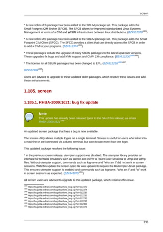 screen



* A new sblim-sfcb package has been added to the SBLIM package set. This package adds the
Small Footprint CIM Broker (SFCB). The SFCB allows for improved standardized Linux Systems
                                                                                            1883
Management in terms of a CIM and WEBM infrastructure between linux distributions. (BZ#512370 )

* A new sblim-sfcc package has been added to the SBLIM package set. This package adds the Small
Footprint CIM Client (SFCC). The SFCC provides a client that can directly access the SFCB in order
                                         1884
to add a CIM to your programs. (BZ#512374 )

* These packages include the upgrade of many SBLIM packages to the latest upstream versions.
                                                                                  18861885
These upgrades fix bugs and add KVM support and CMPI 2.0 compliance. (BZ#512230           )
                                                                                18881887
* The license for all SBLIM packages has been changed to EPL. (BZ#512230                ,
              1889
BZ#512369         )

Users are advised to upgrade to these updated sblim packages, which resolve these issues and add
these enhancements.



1.185. screen

1.185.1. RHBA-2009:1621: bug fix update

               Note
               This update has already been released (prior to the GA of this release) as errata
                                1890
               RHBA-2009:1621


An updated screen package that fixes a bug is now available.

The screen utility allows multiple logins on a single terminal. Screen is useful for users who telnet into
a machine or are connected via a dumb terminal, but want to use more than one login.

This updated package resolves the following issue:

* in the previous screen release, utempter support was disabled. The utempter library provides an
interface for terminal emulators such as screen and xterm to record user sessions to utmp and wtmp
files. Without utempter support, commands such as logname and "who am i" did not work in screen
sessions. With this update the screen spec file was updated to require the libutempter-devel package.
This ensures utempter support is enabled and commands such as logname, "who am i" and "w" work
                                              1891
in screen sessions as expected. (BZ#541875 )

All screen users are advised to upgrade to this updated package, which resolves this issue.
1883
     https://bugzilla.redhat.com/bugzilla/show_bug.cgi?id=512370
1884
     https://bugzilla.redhat.com/bugzilla/show_bug.cgi?id=512374
1886
     https://bugzilla.redhat.com/bugzilla/show_bug.cgi?id=512230
1885
     https://bugzilla.redhat.com/bugzilla/show_bug.cgi?id=512230
1888
     https://bugzilla.redhat.com/bugzilla/show_bug.cgi?id=512230
1887
     https://bugzilla.redhat.com/bugzilla/show_bug.cgi?id=512230
1889
     https://bugzilla.redhat.com/bugzilla/show_bug.cgi?id=512369
1891
     https://bugzilla.redhat.com/bugzilla/show_bug.cgi?id=541875




                                                                                                       235
 