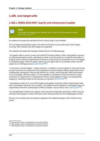 Chapter 1. Package Updates



1.186. scsi-target-utils

1.186.1. RHBA-2010:0067: bug fix and enhancement update

               Note
               This update has already been released (prior to the GA of this release) as errata
                                1892
               RHBA-2010:0067


An updated scsi-target-utils package that fixes various bugs is now available.

The scsi-target-utils package contains the daemon and tools to set up and monitor SCSI targets.
Currently, iSCSI software and iSER targets are supported.

This updated scsi-target-utils package includes fixes for the following bugs:

* the tgtadm utility is used to monitor and modify SCSI target software. When using tgtadm to present
an LVM-backed target to clients, attempting to create a new file system by running the mkfs utility on
a logical volume caused the tgtd daemon to become unresponsive and connection errors to be logged
to /var/log/messages. With this update, clients are once again able to successfully create a new file
                                                 1893
system on an LVM logical volume. (BZ#545785 )

* running the command "tgtadm --mode connection --op delete" to instruct tgtadm to close and remove
an open connection to a target which has ongoing I/O caused the tgtadm utility to segmentation fault.
Subsequently, attempting to stop the tgtd daemon by running "service tgtd stop" failed and resulted
in error messages. With this update, it is now possible to use tgtadm to close and remove an open
connection to a target which is undergoing I/O without causing tgtadm to crash, and subsequently
                                                                            1894
stopping or restarting the tgtd service proceeds as expected. (BZ#545786 )

* attempting to create 32 or more iSCSI targets using tgtadm caused the utility to segmentation fault
after successfully creating the first 31 targets. This update fixes this limitation so that tgtadm does not
                                                                                                    1895
segmentation fault when creating large numbers of targets, such as 400 or more. (BZ#552928 )

* the /etc/tgt/targets.conf file now supports more advanced configuration parameters. Refer to the tgt-
admin(8) manual page for further information about valid parameters for the /etc/tgt/targets.conf file.

All users of scsi-target-utils are advised to upgrade to this updated package, which resolves these
issues.




1893
     https://bugzilla.redhat.com/bugzilla/show_bug.cgi?id=545785
1894
     https://bugzilla.redhat.com/bugzilla/show_bug.cgi?id=545786
1895
     https://bugzilla.redhat.com/bugzilla/show_bug.cgi?id=552928




236
 