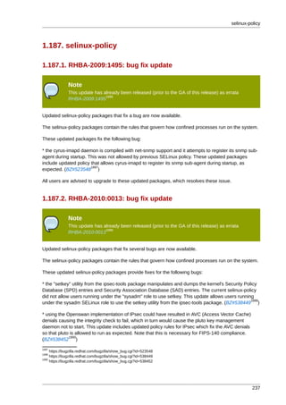 selinux-policy



1.187. selinux-policy

1.187.1. RHBA-2009:1495: bug fix update

               Note
               This update has already been released (prior to the GA of this release) as errata
                                1896
               RHBA-2009:1495


Updated selinux-policy packages that fix a bug are now available.

The selinux-policy packages contain the rules that govern how confined processes run on the system.

These updated packages fix the following bug:

* the cyrus-imapd daemon is compiled with net-snmp support and it attempts to register its snmp sub-
agent during startup. This was not allowed by previous SELinux policy. These updated packages
include updated policy that allows cyrus-imapd to register its snmp sub-agent during startup, as
                       1897
expected. (BZ#523548 )

All users are advised to upgrade to these updated packages, which resolves these issue.


1.187.2. RHBA-2010:0013: bug fix update

               Note
               This update has already been released (prior to the GA of this release) as errata
                                1898
               RHBA-2010:0013


Updated selinux-policy packages that fix several bugs are now available.

The selinux-policy packages contain the rules that govern how confined processes run on the system.

These updated selinux-policy packages provide fixes for the following bugs:

* the "setkey" utility from the ipsec-tools package manipulates and dumps the kernel's Security Policy
Database (SPD) entries and Security Association Database (SAD) entries. The current selinux-policy
did not allow users running under the "sysadm" role to use setkey. This update allows users running
                                                                                                   1899
under the sysadm SELinux role to use the setkey utility from the ipsec-tools package. (BZ#538449 )

* using the Openswan implementation of IPsec could have resulted in AVC (Access Vector Cache)
denials causing the integrity check to fail, which in turn would cause the pluto key management
daemon not to start. This update includes updated policy rules for IPsec which fix the AVC denials
so that pluto is allowed to run as expected. Note that this is necessary for FIPS-140 compliance.
             1900
(BZ#538452 )
1897
     https://bugzilla.redhat.com/bugzilla/show_bug.cgi?id=523548
1899
     https://bugzilla.redhat.com/bugzilla/show_bug.cgi?id=538449
1900
     https://bugzilla.redhat.com/bugzilla/show_bug.cgi?id=538452




                                                                                                      237
 