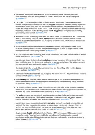 RHBA-2010:0182: bug fix update



• A leaked file descriptor in cupsd caused an SELinux error or denial. SELinux policy has
  been modified to allow this activity and not to cause a denial when this activity takes place.
               1907
  (BZ#483395 )

• The /root/.ssh directory contained incorrect SELinux permissions if it was deleted and re-
  created. This permission error caused the ssh-keygen command to fail when creating keys in this
  directory from an init script, as it was not labelled correctly. SELinux policy has been modified to
  enable the correct permissions on the /root/.ssh directory if it is removed and re-added. Having
  the correct permission on this directory results in ssh-keygen now being able to successfully
                                               1908
  generate keys as expected. (BZ#492519 )

• Hosts with SELinux in enforcing mode were not able to create a cluster with Red Hat Cluster Suite
  (RHCS) when running service cman start because aisexec could not allocate shared
  memory. Support has been added in SELinux policy for Cluster Suite, which resolves these issues.
              1909
  (BZ#503141 )

• An SELinux denial was triggered when the coolkey command integrated with samba to join
  an Active Directory service. SELinux policy has been modified to allow for proper coolkey cache
                                                        1910
  management in the samba policy module. (BZ#507797 )

• SELinux policy has been modified to allow proper operation of the rsync command when it is used
                                   1911
  via the SSH protocol. (BZ#510748 )

• A problematic library file for the Oracle sqlplus command caused an SELinux denial. Policy has
  been modified to label this file correctly to allow for its unexpected behavior. The sqlplus command
                                                                 1912
  functions normally after applying this update. (BZ#512375 )

• Users operating in the sysadm SELinux role can now use the setkey utility from the ipsec-
                              1913
  tools package. (BZ#513447 )

• A transition rule has been added to SELinux policy that allows vbetool the permissions it needs to
                                1914
  operate normally. (BZ#515491 )

• When setkey was executed from a network startup script, an SELinux denial was triggered. An
  interface has been added to enable integration with temporary files when using setkey within the
                                  1915
  MLS SELinux policy. (BZ#515687 )

• The protection offered over the rsync command has changed. rsync is now protected only when
  started from inetd or xinetd. Other usages of rsync are considered client-side operations and are not
                                                                             1916
  protected any further than that of utilities such as cp or scp. (BZ#516780 )

• The sudo command was not properly launching an intermediary shell to authenticate users with
  correct sudo role privileges. This fix allows transitions to operate normally and allows users to
                                                                                  1917
  execute commands as root via sudo, when configured to do so. (BZ#519017 )

• Launching an ipsec connection by using the service network restart command did not
  succeed. The ipsec connection did not start as it was started from the init_t domain. Policy for
  setkey has been modified so that it can now read temporary data from init scripts, and ipsec
                                                                      1918
  connections now start normally from the init_t domain. (BZ#519363 )

• Scripts for mod_fcgid, a CGI plugin for the Apache HTTP server caused SELinux permission
  errors when used. Policy has been modified to both allow mod_fcgid scripts the required
  permissions, and to allow CGI applications to use their own mail modules to send mail, instead of
                                 1919
  calling sendmail. (BZ#519369 )




                                                                                                      239
 