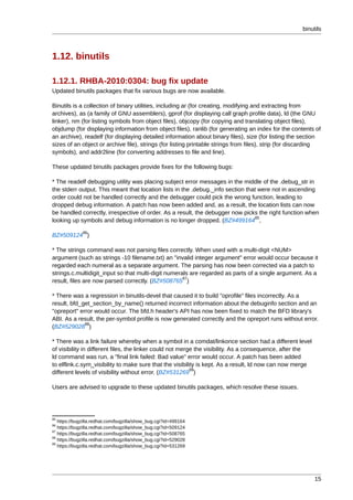 binutils



1.12. binutils

1.12.1. RHBA-2010:0304: bug fix update
Updated binutils packages that fix various bugs are now available.

Binutils is a collection of binary utilities, including ar (for creating, modifying and extracting from
archives), as (a family of GNU assemblers), gprof (for displaying call graph profile data), ld (the GNU
linker), nm (for listing symbols from object files), objcopy (for copying and translating object files),
objdump (for displaying information from object files), ranlib (for generating an index for the contents of
an archive), readelf (for displaying detailed information about binary files), size (for listing the section
sizes of an object or archive file), strings (for listing printable strings from files), strip (for discarding
symbols), and addr2line (for converting addresses to file and line).

These updated binutils packages provide fixes for the following bugs:

* The readelf debugging utility was placing subject error messages in the middle of the .debug_str in
the stderr output. This meant that location lists in the .debug._info section that were not in ascending
order could not be handled correctly and the debugger could pick the wrong function, leading to
dropped debug information. A patch has now been added and, as a result, the location lists can now
be handled correctly, irrespective of order. As a result, the debugger now picks the right function when
                                                                                 85
looking up symbols and debug information is no longer dropped. (BZ#499164 ,
              86
BZ#509124 )

* The strings command was not parsing files correctly. When used with a multi-digit <NUM>
argument (such as strings -10 filename.txt) an "invalid integer argument" error would occur because it
regarded each numeral as a separate argument. The parsing has now been corrected via a patch to
strings.c.multidigit_input so that multi-digit numerals are regarded as parts of a single argument. As a
                                                     87
result, files are now parsed correctly. (BZ#508765 )

* There was a regression in binutils-devel that caused it to build "oprofile" files incorrectly. As a
result, bfd_get_section_by_name() returned incorrect information about the debuginfo section and an
"opreport" error would occur. The bfd.h header's API has now been fixed to match the BFD library's
ABI. As a result, the per-symbol profile is now generated correctly and the opreport runs without error.
             88
(BZ#529028 )

* There was a link failure whereby when a symbol in a comdat/linkonce section had a different level
of visibility in different files, the linker could not merge the visibility. As a consequence, after the
ld command was run, a "final link failed: Bad value" error would occur. A patch has been added
to elflink.c.sym_visibility to make sure that the visibility is kept. As a result, ld now can now merge
                                                           89
different levels of visibility without error. (BZ#531269 )

Users are advised to upgrade to these updated binutils packages, which resolve these issues.




85
   https://bugzilla.redhat.com/bugzilla/show_bug.cgi?id=499164
86
   https://bugzilla.redhat.com/bugzilla/show_bug.cgi?id=509124
87
   https://bugzilla.redhat.com/bugzilla/show_bug.cgi?id=508765
88
   https://bugzilla.redhat.com/bugzilla/show_bug.cgi?id=529028
89
   https://bugzilla.redhat.com/bugzilla/show_bug.cgi?id=531269




                                                                                                           15
 
