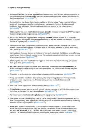 Chapter 1. Package Updates



• Instances of #!/usr/bin/env python have been removed from SELinux policy source code, as
  using this technique to call python in the top of an executable python file is being discontinued by
                                    1920
  Red Hat developers. (BZ#521284 )

• Support for Red Hat Cluster Suite has been added to SELinux policy. Please note that SELinux
  policy only provides coverage for the infrastructure components. Services directly managed
  by Cluster Suite will require their own policies and are not covered by this enhancement.
               1921
  (BZ#522158 )

• SELinux policy has been modified so that cyrus-imapd is now able to register its SNMP sub-agent
                                                    1922
  by connecting to a socket upon startup. (BZ#523548 )

• An SELinux denial was triggered when configuring the SNMP daemon to listen on TCP or UDP
  ports for AgentX sub-agents. Policy has been modified so that this daemon can now bind TCP/UDP
                                       1923
  sockets to AgentX ports. (BZ#523773 )

• SELinux denials were caused when implementing user quotas over NFS (Network File System)
  shares. Policy has been modified to properly allow for the normal operation of quotas when using
                           1924
  NFS shares. (BZ#525420 )

• Upon updating the udev daemon to the latest version and restarting it, the SELinux context for udev
  was changed from the default, causing errors. This update ensures that this context remains correct
                                   1925
  when restarting udev. (BZ#526640 )

• SELinux policy has been modified to not trigger an error when the virDomainSave() API is called
                             1926
  from qemu-kvm. (BZ#530552 )

• procmail was causing an AVC denial when attempting to read files used by spamassassin.
  Rules have been added to policy so that these applications can communicate normally via pipes.
             1927
  (BZ#530750 )
                                                                                             1928
• The ability to send and receive unlabeled packets was added to policy rules. (BZ#530809       )

• A bug prevented the installation of the selinux-policy-strict package because the requirements
  of aisexec were not properly met. The strict policy can now be installed as expected.
             1929
  (BZ#531196 )
                                                                      1930
• Real Time Kernel support was added to selinux-policy. (BZ#531230        )

• The e4fsck command was not properly labeled, causing execution to fail. Policy permissions have
                                                                1931
  been fixed so that e4fsck is now correctly labeled. (BZ#532565 )
                                                                                 1932
• Permissions were modified to allow pluto to write logs properly. (BZ#537106       )

• This update includes updated policy rules for IPsec, fixing the AVC denials that prevented pluto
  from running properly. After applying this update, pluto runs as expected. Note that this is necessary
                                                  1933
  for FIPS-140 security compliance. (BZ#537133 )

• vhostmd is a daemon that provides a communication channel between a host and its hosted
  virtual machines. Implementing a vhostmd daemon caused AVC denial errors when launching it
  via service vhostmd start. SELinux policy rules have been added to protect the vhostmd
                                                                                       1934
  daemon. The daemon starts and operates normally after applying the update. (BZ#543941 )




240
 
