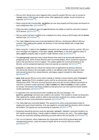 RHBA-2010:0182: bug fix update



• SELinux AVC denial errors were triggered when using the sysadm SELinux user to connect to
  racoon using a UNIX domain stream socket. After applying this update, access functions as
                       1935
  expected. (BZ#545369 )

• When using the MLS functionality, iptables can now start properly and has proper permissions to
                                      1936
  read configuration files. (BZ#546604 )

• Policy has been modified to give the smartd daemon the ability to read from and write to generic
                             1937
  SCSI devices. (BZ#547387 )

• SELinux policy has been modified to fix a segfault error when using an iSCSI target with the bnx2i
                            1938
  interface type. (BZ#548599 )

• The /var/vdsm directory was incorrectly labeled by SELinux, showing two different SELinux
  contexts. After applying this update, the directory is now correctly labeled with a single label.
               1939
  (BZ#549492 )

• When using the '-i' option to the lpadmin command to set an interface script for a printer, SELinux
  error messages are triggered. A new type, cupsd_interface_t, has been added to policy to
                                                                               1940
  allow cupsd to properly utilize a System V style interface script. (BZ#550015 )

• The postgresql regression tests include libraries that need to be dynamically loaded by the
  postgresql server. Some of these libraries were incorrectly labeled, which caused the regression
  tests to fail and SELinux errors to appear. This update applies the correct permissions to the
                                                                                        1941
  libraries, and the postgresql regression tests now operate as expected. (BZ#551063 )

• prelink is a utility that can reduce the startup times of applications by linking to libraries
  and storing the linking in the executable. prelink is now allowed under SELinux policy to load
  and execute functions from shared libraries, with legacy support included for older libraries.
               1942
  (BZ#551664 )

• qemu-kvm caused SELinux errors when creating or starting a virtual machine when Transport
  Layer Security (TLS) is enabled in qemu.conf for an environment using a Public Key
  Infrastructure (PKI). This error occurred because qemu-kvm did not have sufficient permission to
  read from a random number generator (/dev/random and /dev/urandom) in order to gather
  its entropy. Permissions have been modified so that qemu-kvm can now read from these random
                                     1943
  number generators. (BZ#552763 )

• A regression error was discovered when installing new SELinux packages. The
  postfix_postdrop command was unable to use sockets. This resulted in emails not being sent.
  After applying this update, postfix is able to read and write sendmail unix_stream_sockets and
                                                                  1944
  emails can be sent using sendmail as expected. (BZ#553492 )

• The /etc/xen was incorrectly labeled. This caused errors when using automated scripts for
  staging Xen guest virtual machines. A fix was applied to correctly label the directory, which resolved
                                                                           1945
  the problem. Xen guests are now functioning as expected. (BZ#554777 )

• Restarting networking services using the service network restart command resulted in an
  AVC denial caused by dhcpc_t being unable to relabel to and from net_conf_t. This update allows
                                                                                              1946
  this with the result that restarting networking succeeds without SELinux denials. (BZ#559355 )

• The iscsid daemon, which implements the control path of the iSCSI protocol along with
  management functions, could not create its log file due to an incorrect SELinux context.
            1947
  (BZ#562303 )




                                                                                                      241
 