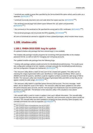 shadow-utils



* sendmail was unable to parse files specified by the ServiceSwitchFile option which used a colon as a
                      1955
separator. (BZ#512871 )
                                                                                         1956
* sendmail incorrectly returned a zero exit code when free space was low. (BZ#299951        )

* the sendmail manual page had a blank space between the -qG option and parameter.
           1957
(BZ#250552 )
                                                                                                      1958
* the comments in the sendmail.mc file specified the wrong path to SSL certificates. (BZ#244012          )
                                                                           1959
* the sendmail packages did not provide the MTA capability. (BZ#494408        )

All users of sendmail are advised to upgrade to these updated packages, which resolve these issues.


1.189. shadow-utils

1.189.1. RHBA-2010:0209: bug fix update
An updated shadow-utils package that fixes several bugs is now available.

The shadow-utils package includes programs for converting UNIX password files to the shadow
password format, as well as tools for managing user and group accounts.

The updated shadow-utils package fixes the following bugs:

* shadow-utils package updates would overwrite the /etc/default/useradd directory. This would cause
site configuration settings to be lost. Updates no longer overwrite the /etc/default/useradd directory,
                                                              1960
and site configuration changes are maintained. (BZ#510102 )

* the newusers utility allows a batch of new users to be created and updated. The utility was not
checking the range of generated UIDs (user identifiers) or GIDs (group identifiers). When used on
AMD64 and Intel 64 systems, identifiers could be negative numbers outside the valid range of 500 to
60,000. The newusers utility now checks the range of generated UIDs and GIDs so that they do not
                                             1961
appear outside the valid range. (BZ#306241 )

* the newusers utility failed if a specified parent directory did not exist. The error message, 'mkdir
failed', did not detail the cause of the failure. The newusers utility has been updated to note when
the parent directory does not exist, and the manual page now emphasizes how non-existent parent
directories are dealt with. The behavior of the newusers utility in this situation is now clearer.
              1962
(BZ#461455 )

* the useradd utility is used to create or update a new user's default information. The useradd utility
did not recognize the base directory option (-b, --base-dir), and commands using this option would not
succeed. The useradd utility has been updated to recognize the base directory option properly, and
                                                           1963
useradd commands now work as expected. (BZ#469158 )
1955
     https://bugzilla.redhat.com/bugzilla/show_bug.cgi?id=512871
1956
     https://bugzilla.redhat.com/bugzilla/show_bug.cgi?id=299951
1957
     https://bugzilla.redhat.com/bugzilla/show_bug.cgi?id=250552
1958
     https://bugzilla.redhat.com/bugzilla/show_bug.cgi?id=244012
1959
     https://bugzilla.redhat.com/bugzilla/show_bug.cgi?id=494408
1960
     https://bugzilla.redhat.com/bugzilla/show_bug.cgi?id=510102
1961
     https://bugzilla.redhat.com/bugzilla/show_bug.cgi?id=306241
1962
     https://bugzilla.redhat.com/bugzilla/show_bug.cgi?id=461455
1963
     https://bugzilla.redhat.com/bugzilla/show_bug.cgi?id=469158




                                                                                                         243
 