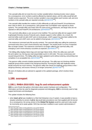 Chapter 1. Package Updates



* the useradd utility did not reset the error number variable before checking function return values.
As a consequence, error numbers could be affected by retained values, and the utility would fail with
'invalid numeric argument'. The error number variable is now reset before each function call, and error
                                                                    1964
numbers in the useradd utility are reported correctly. (BZ#487575 )

* the useradd utility handled the creation of UIDs differently on x86 and PowerPC 64 architectures
than it did on others. As a consequence, UIDs greater than 2147483647 were rejected on these
systems. The useradd utility now treats UIDs the same across architectures, and large UIDs are not
                                                                1965
rejected on x86 and PowerPC 64 architectures. (BZ#505033 )

* the usermod utility allows a user account to be modified. The usermod utility did not support LDAP
(Lightweight Directory Access Protocol) users, despite support in other utilities. As a result, the
usermod utility could not add LDAP users to local groups. LDAP support has now been added to the
                                                                               1966
usermod utility, and LDAP users can be added to local groups. (BZ#449154 )

* the restorecon command sets file security contexts. The usermod utility was calling the restorecon
command every time a user's home directory was changed. This would result in an error if expected
files no longer existed. The restorecon command is no longer called by the usermod utility, and
                                                                     1967
changing a user's home directory succeeds as expected. (BZ#494575 )

* the faillog utility displays failure logs and sets login failure limits. When the utility was used with
the print option (-p), the log was read sequentially to print in UID order. This was unnecessary and
caused long print times. The faillog utility has been updated to print without ordering, and printing now
                                                    1968
completes in an acceptable time. (BZ#473054 )

* the grpconv utility converts shadow passwords and groups. The utility was not checking whether
duplicate group entries existed in the /etc/group directory. Running the utility with duplicate entries
would consume too much memory. The grpconv utility now checks for duplicate group entries in the /
                                                                                 1969
etc/group directory, and excess memory is no longer consumed. (BZ#507706 )

All users of shadow-utils are advised to upgrade to this updated package, which resolves these
issues.


1.190. sosreport

1.190.1. RHBA-2010:0201: bug fix and enhancement update
SOS is a set of tools that gathers information about system hardware and configuration. The
information can then be used for diagnostic purposes and debugging. SOS is commonly used to help
support technicians and developers.

This update includes the following fixes:

• when kmod-gfs2 was installed on a Red Hat Enterprise Linux 5 system, it was possible to have a
  situation whereby its version of gfs2.ko would take precedence over that supplied with the kernel.
  As a consequence, the wrong version of the Global File System would be used and it also would
  be incorrectly set to weak-update. SOS has now been modified to warn system administrators if
1964
     https://bugzilla.redhat.com/bugzilla/show_bug.cgi?id=487575
1965
     https://bugzilla.redhat.com/bugzilla/show_bug.cgi?id=505033
1966
     https://bugzilla.redhat.com/bugzilla/show_bug.cgi?id=449154
1967
     https://bugzilla.redhat.com/bugzilla/show_bug.cgi?id=494575
1968
     https://bugzilla.redhat.com/bugzilla/show_bug.cgi?id=473054
1969
     https://bugzilla.redhat.com/bugzilla/show_bug.cgi?id=507706




244
 