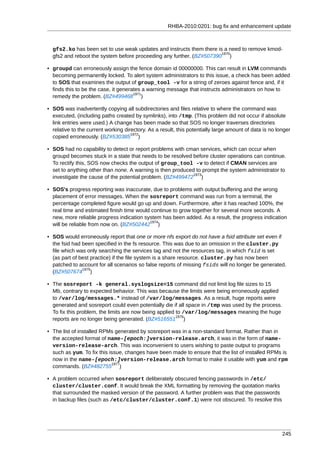 RHBA-2010:0201: bug fix and enhancement update



  gfs2.ko has been set to use weak updates and instructs them there is a need to remove kmod-
                                                                      1970
  gfs2 and reboot the system before proceeding any further. (BZ#507390 )

• groupd can erroneously assign the fence domain id 00000000. This can result in LVM commands
  becoming permanently locked. To alert system administrators to this issue, a check has been added
  to SOS that examines the output of group_tool -v for a string of zeroes against fence and, if it
  finds this to be the case, it generates a warning message that instructs administrators on how to
                                      1971
  remedy the problem. (BZ#499468 )

• SOS was inadvertently copying all subdirectories and files relative to where the command was
  executed, (including paths created by symlinks), into /tmp. (This problem did not occur if absolute
  link entries were used.) A change has been made so that SOS no longer traverses directories
  relative to the current working directory. As a result, this potentially large amount of data is no longer
                                     1972
  copied erroneously. (BZ#530385 )

• SOS had no capability to detect or report problems with cman services, which can occur when
  groupd becomes stuck in a state that needs to be resolved before cluster operations can continue.
  To rectify this, SOS now checks the output of group_tool -v to detect if CMAN services are
  set to anything other than none. A warning is then produced to prompt the system administrator to
                                                             1973
  investigate the cause of the potential problem. (BZ#499472 )

• SOS's progress reporting was inaccurate, due to problems with output buffering and the wrong
  placement of error messages. When the sosreport command was run from a terminal, the
  percentage completed figure would go up and down. Furthermore, after it has reached 100%, the
  real time and estimated finish time would continue to grow together for several more seconds. A
  new, more reliable progress indication system has been added. As a result, the progress indication
                                           1974
  will be reliable from now on. (BZ#502442 )

• SOS would erroneously report that one or more nfs export do not have a fsid attribute set even if
  the fsid had been specified in the fs resource. This was due to an omission in the cluster.py
  file which was only searching the services tag and not the resources tag, in which fsid is set
  (as part of best practice) if the file system is a share resource. cluster.py has now been
  patched to account for all scenarios so false reports of missing fsids will no longer be generated.
               1975
  (BZ#507674 )

• The sosreport -k general.syslogsize=15 command did not limit log file sizes to 15
  Mb, contrary to expected behavior. This was because the limits were being erroneously applied
  to /var/log/messages.* instead of /var/log/messages. As a result, huge reports were
  generated and sosreport could even potentially die if all space in /tmp was used by the process.
  To fix this problem, the limits are now being applied to /var/log/messages meaning the huge
                                                        1976
  reports are no longer being generated. (BZ#516551 )

• The list of installed RPMs generated by sosreport was in a non-standard format. Rather than in
  the accepted format of name-[epoch:]version-release.arch, it was in the form of name-
  version-release-arch. This was inconvenient to users wishing to paste output to programs
  such as yum. To fix this issue, changes have been made to ensure that the list of installed RPMs is
  now in the name-[epoch:]version-release.arch format to make it usable with yum and rpm
                            1977
  commands. (BZ#482755 )

• A problem occurred when sosreport deliberately obscured fencing passwords in /etc/
  cluster/cluster.conf. It would break the XML formatting by removing the quotation marks
  that surrounded the masked version of the password. A further problem was that the passwords
  in backup files (such as /etc/cluster/cluster.conf.1) were not obscured. To resolve this




                                                                                                        245
 
