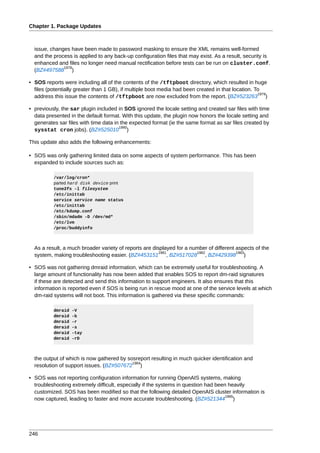 Chapter 1. Package Updates



  issue, changes have been made to password masking to ensure the XML remains well-formed
  and the process is applied to any back-up configuration files that may exist. As a result, security is
  enhanced and files no longer need manual rectification before tests can be run on cluster.conf.
              1978
  (BZ#497588 )

• SOS reports were including all of the contents of the /tftpboot directory, which resulted in huge
  files (potentially greater than 1 GB), if multiple boot media had been created in that location. To
                                                                                                    1979
  address this issue the contents of /tftpboot are now excluded from the report. (BZ#523263 )

• previously, the sar plugin included in SOS ignored the locale setting and created sar files with time
  data presented in the default format. With this update, the plugin now honors the locale setting and
  generates sar files with time data in the expected format (ie the same format as sar files created by
                                       1980
  sysstat cron jobs). (BZ#525010 )

This update also adds the following enhancements:

• SOS was only gathering limited data on some aspects of system performance. This has been
  expanded to include sources such as:

          /var/log/cron*
          parted hard disk device print
          tune2fs -l filesystem
          /etc/inittab
          service service name status
          /etc/inittab
          /etc/kdump.conf
          /sbin/mdadm -D /dev/md*
          /etc/lvm
          /proc/buddyinfo



  As a result, a much broader variety of reports are displayed for a number of different aspects of the
                                                        1981           1982              1983
  system, making troubleshooting easier. (BZ#453151 , BZ#517028 , BZ#429398 )

• SOS was not gathering dmraid information, which can be extremely useful for troubleshooting. A
  large amount of functionality has now been added that enables SOS to report dm-raid signatures
  if these are detected and send this information to support engineers. It also ensures that this
  information is reported even if SOS is being run in rescue mood at one of the service levels at which
  dm-raid systems will not boot. This information is gathered via these specific commands:

          dmraid   -V
          dmraid   -b
          dmraid   -r
          dmraid   -s
          dmraid   -tay
          dmraid   -rD



  the output of which is now gathered by sosreport resulting in much quicker identification and
                                           1984
  resolution of support issues. (BZ#507672 )

• SOS was not reporting configuration information for running OpenAIS systems, making
  troubleshooting extremely difficult, especially if the systems in question had been heavily
  customized. SOS has been modified so that the following detailed OpenAIS cluster information is
                                                                                     1985
  now captured, leading to faster and more accurate troubleshooting. (BZ#521344 )




246
 