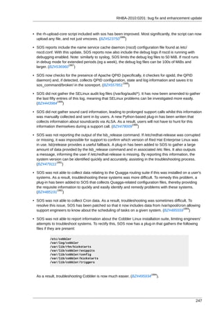 RHBA-2010:0201: bug fix and enhancement update



• the rh-upload-core script included with sos has been improved. Most significantly, the script can now
                                                    1986
  upload any file, and not just vmcores. (BZ#523750 )

• SOS reports include the name service cache daemon (nscd) configuration file found at /etc/
  nscd.conf. With this update, SOS reports now also include the debug logs if nscd is running with
  debugging enabled. Note: similarly to syslog, SOS limits the debug log files to 50 MiB. If nscd runs
  in debug mode for extended periods (eg a week), the debug log files can be 100s of MiBs and
                      1987
  larger. (BZ#536960 )

• SOS now checks for the presence of Apache QPID (specifically, it checkes for qpidd, the QPID
  daemon) and, if detected, collects QPID configuration, state and log information and saves it to
                                                      1988
  sos_command/broker/ in the sosreport. (BZ#557851 )

• SOS did not gather the SELinux audit log files (/var/log/audit/*). It has now been amended to gather
  the last fifty entries of this log, meaning that SELinux problems can be investigated more easily.
                 1989
  (BZ#443984 )

• SOS did not gather sound card information, leading to prolonged support calls whilst this information
  was manually collected and sent in by users. A new Python-based plug-in has been written that
  collects information about soundcards via ALSA. As a result, users will not have to hunt for this
                                                           1990
  information themselves during a support call. (BZ#478009 )

• SOS was not reporting the output of the lsb_release command. If /etc/redhat-release was corrupted
  or missing, it was impossible for support to confirm which version of Red Hat Enterprise Linux was
  in use. lsb)release provides a useful fallback. A plug-in has been added to SOS to gather a large
  amount of data provided by the lsb_release command and in associated /etc files. It also outputs
  a message, informing the user if /etc/redhat-release is missing. By reporting this information, the
  system version can be identified quickly and accurately, assisting in the troubleshooting process.
               1991
  (BZ#479111 )

• SOS was not able to collect data relating to the Quagga routing suite if this was installed on a user's
  systems. As a result, troubleshooting these systems was more difficult. To remedy this problem, a
  plug-in has been added to SOS that collects Quagga-related configuration files, thereby providing
  the requisite information to quckly and easily identify and remedy problems with these systems.
               1992
  (BZ#485191 )

• SOS was not able to collect Cron data. As a result, troubleshooting was sometimes difficult. To
  resolve this issue, SOS has been patched so that it now includes data from /var/spool/cron allowing
                                                                                           1993
  support engineers to know about the scheduling of tasks on a given system. (BZ#485559 )

• SOS was not able to report information about the Cobbler Linux installation suite, limiting engineers'
  attempts to troubleshoot systems. To rectify this, SOS now has a plug-in that gathers the following
  files if they are present:

          /etc/cobbler
          /var/log/cobbler
          /var/lib/rhn/kickstarts
          /var/lib/cobbler/snippits
          /var/lib/cobbler/config
          /var/lib/cobbler/kickstarts
          /var/lib/cobbler/triggers



                                                                         1994
  As a result, troubleshooting Cobbler is now much easier. (BZ#495934        ).




                                                                                                     247
 