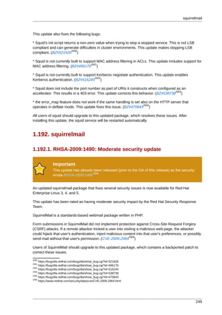 squirrelmail



This update also fixes the following bugs:

* Squid's init script returns a non-zero value when trying to stop a stopped service. This is not LSB
compliant and can generate difficulties in cluster environments. This update makes stopping LSB
                           2000
compliant. (BZ#521926 )

* Squid is not currently built to support MAC address filtering in ACLs. This update includes support for
                                      2001
MAC address filtering. (BZ#496170 )

* Squid is not currently built to support Kerberos negotiate authentication. This update enables
                                        2002
Kerberos authentication. (BZ#516245 )

* Squid does not include the port number as part of URIs it constructs when configured as an
                                                                                        2003
accelerator. This results in a 403 error. This update corrects this behavior. (BZ#538738 )

* the error_map feature does not work if the same handling is set also on the HTTP server that
                                                                    2004
operates in deflate mode. This update fixes this issue. (BZ#470843 )

All users of squid should upgrade to this updated package, which resolves these issues. After
installing this update, the squid service will be restarted automatically.


1.192. squirrelmail

1.192.1. RHSA-2009:1490: Moderate security update

              Important
              This update has already been released (prior to the GA of this release) as the security
                                     2005
              errata RHSA-2009:1490


An updated squirrelmail package that fixes several security issues is now available for Red Hat
Enterprise Linux 3, 4, and 5.

This update has been rated as having moderate security impact by the Red Hat Security Response
Team.

SquirrelMail is a standards-based webmail package written in PHP.

Form submissions in SquirrelMail did not implement protection against Cross-Site Request Forgery
(CSRF) attacks. If a remote attacker tricked a user into visiting a malicious web page, the attacker
could hijack that user's authentication, inject malicious content into that user's preferences, or possibly
                                                             2006
send mail without that user's permission. (CVE-2009-2964 )

Users of SquirrelMail should upgrade to this updated package, which contains a backported patch to
correct these issues.
2000
     https://bugzilla.redhat.com/bugzilla/show_bug.cgi?id=521926
2001
     https://bugzilla.redhat.com/bugzilla/show_bug.cgi?id=496170
2002
     https://bugzilla.redhat.com/bugzilla/show_bug.cgi?id=516245
2003
     https://bugzilla.redhat.com/bugzilla/show_bug.cgi?id=538738
2004
     https://bugzilla.redhat.com/bugzilla/show_bug.cgi?id=470843
2006
     https://www.redhat.com/security/data/cve/CVE-2009-2964.html




                                                                                                        249
 