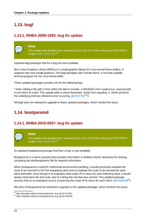 Chapter 1. Package Updates



1.13. bogl

1.13.1. RHBA-2009:1593: bug fix update

                 Note
                 This update has already been released (prior to the GA of this release) as FASTRACK
                                        90
                 errata RHBA-2009:1593


Updated bogl packages that fix a bug are now available.

Ben's Own Graphics Library (BOGL) is a small graphics library for Linux kernel frame buffers. It
supports only very simple graphics. The bogl packages also include bterm, a Unicode-capable
terminal program for the Linux frame buffer.

These updated packages provide a fix for the following bug:

* when editing a file with vi from within the bterm console, a SIGSEGV error could occur, causing both
vi and bterm to crash. This update adds a check that keeps "yorig" from equaling -1, which prevents
                                                                 91
the underlying memory reference error occurring. (BZ#517957 )

All bogl users are advised to upgrade to these updated packages, which resolve this issue.



1.14. bootparamd

1.14.1. RHBA-2010:0057: bug fix update

                 Note
                 This update has already been released (prior to the GA of this release) as FASTRACK
                                        92
                 errata RHBA-2010:0057


An updated bootparamd package that fixes a bug is now available.

Bootparamd is a server process that provides information to diskless clients necessary for booting;
consulting the /etc/bootparams file for required information.

When bootparamd is used for multihomed environment handling, it would previously evaluate the
route to be returned to the first requesting client and re-evaluate the route to be returned for each
client thereafter. Even though it re-evaluates what router IP to return for each following client, it would
always send back the first route, due to it being the one that was cached. This updated package
                                                                                                         93
ensures that no re-evaluation occurs concerning the router IP to return for each client. (BZ#446108 )

All users of bootparamd are advised to upgrade to this updated package, which resolves this issue.
91
     https://bugzilla.redhat.com/bugzilla/show_bug.cgi?id=517957
93
     https://bugzilla.redhat.com/bugzilla/show_bug.cgi?id=446108




16
 