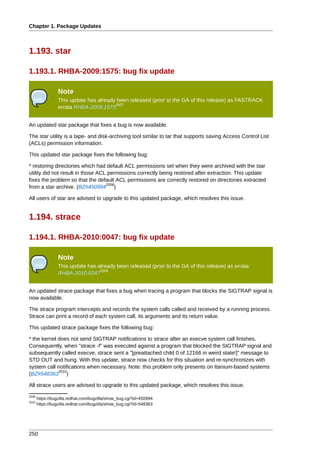 Chapter 1. Package Updates



1.193. star

1.193.1. RHBA-2009:1575: bug fix update

                 Note
                 This update has already been released (prior to the GA of this release) as FASTRACK
                                        2007
                 errata RHBA-2009:1575


An updated star package that fixes a bug is now available.

The star utility is a tape- and disk-archiving tool similar to tar that supports saving Access Control List
(ACLs) permission information.

This updated star package fixes the following bug:

* restoring directories which had default ACL permissions set when they were archived with the star
utility did not result in those ACL permissions correctly being restored after extraction. This update
fixes the problem so that the default ACL permissions are correctly restored on directories extracted
                                   2008
from a star archive. (BZ#450994 )

All users of star are advised to upgrade to this updated package, which resolves this issue.


1.194. strace

1.194.1. RHBA-2010:0047: bug fix update

                 Note
                 This update has already been released (prior to the GA of this release) as errata
                                  2009
                 RHBA-2010:0047


An updated strace package that fixes a bug when tracing a program that blocks the SIGTRAP signal is
now available.

The strace program intercepts and records the system calls called and received by a running process.
Strace can print a record of each system call, its arguments and its return value.

This updated strace package fixes the following bug:

* the kernel does not send SIGTRAP notifications to strace after an execve system call finishes.
Consequently, when "strace -f" was executed against a program that blocked the SIGTRAP signal and
subsequently called execve, strace sent a "[preattached child 0 of 12166 in weird state!]" message to
STD OUT and hung. With this update, strace now checks for this situation and re-synchronizes with
system call notifications when necessary. Note: this problem only presents on Itanium-based systems
             2010
(BZ#548363 )

All strace users are advised to upgrade to this updated package, which resolves this issue.
2008
       https://bugzilla.redhat.com/bugzilla/show_bug.cgi?id=450994
2010
       https://bugzilla.redhat.com/bugzilla/show_bug.cgi?id=548363




250
 