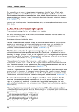 Chapter 1. Package Updates



The sudo utility did not properly initialize supplementary groups when the "runas_default" option
(in the sudoers file) was used. If a local user were authorized by the sudoers file to perform their
sudo commands under the account specified with "runas_default", they would receive the root user's
supplementary groups instead of those of the intended target user, giving them unintended privileges.
                   2017
(CVE-2010-0427 )

Users of sudo should upgrade to this updated package, which contains backported patches to correct
these issues.


1.195.2. RHBA-2010:0212: bug fix update
An updated sudo package that fixes various bugs is now available.

The sudo (super user do) utility allows system administrators to give certain users the ability to run
commands as root with logging.

This update addresses the following issues:

* if runas_default=[value] was set in the sudoers file, running a command such as "sudo -i" returned
a collection of system groups rather than switching the current user to the user specified by the
runas_default parameter. This has been corrected with this update: setting the runas_default
                                                                     2018
parameter in the sudoers file now works as expected. (BZ#497873 )

* the /etc/sudoers configuration file supports expressing ranges such as "[A-Z]" and "[a-z]" when
delineating permissions on files. However, the range "[A-z]" (uppercase 'A' to lowercase 'z') was not
equivalent to "[A-Za-z]" in certain locales, such as those using the UTF-8 character encoding. With this
update, the range "[A-z]" can be used in the sudoers file to restrict access to files with names that use
                                                        2019
only basic Latin alphabetical characters. (BZ#512191 )

* the variable used for iterating wildcards (such as * and !) was being freed incorrectly. As a
consequence, situations where a single file with a long file name was the only wildcard match would
result in an error, restricting access. The sudo utility now correctly frees the glob iterator, and long file
                                                                   2020
names work as expected with wildcard characters. (BZ#521778 )

* visudo is a tool for editing the sudoers file that locks against simultaneous editing and provides other
error checking. The visudo tool did not support unused aliases, and as a result any unused aliases in
the sudoers file would cause visudo to fail with an error. The visudo tool has been updated to handle
                                                                                                     2021
unused aliases, and now no longer fails when encountering them in the sudoers file. (BZ#550326 )

* user names that are identical to process UIDs (unique identifiers), such as 'proxy', are allowable.
Previously, sudo erroneously rejected commands such as 'sudo su - proxy', interpreting the user
name as the process UID, resulting in these super users being unable to authenticate. The sudo
utility now differentiates between user names and process UIDs, and users authenticate as expected.
      2022
BZ# 500942)

* the requiretty option requires a user to use only a real terminal (TTY). When sudo was used over
LDAP (Lightweight Directory Access Protocol), the !requiretty (TTY not required) option was incorrectly
2017
     https://www.redhat.com/security/data/cve/CVE-2010-0427.html
2018
     https://bugzilla.redhat.com/bugzilla/show_bug.cgi?id=497873
2019
     https://bugzilla.redhat.com/bugzilla/show_bug.cgi?id=512191
2020
     https://bugzilla.redhat.com/bugzilla/show_bug.cgi?id=521778
2021
     https://bugzilla.redhat.com/bugzilla/show_bug.cgi?id=550326
2022
     https://bugzilla.redhat.com/bugzilla/show_bug.cgi?id=




252
 