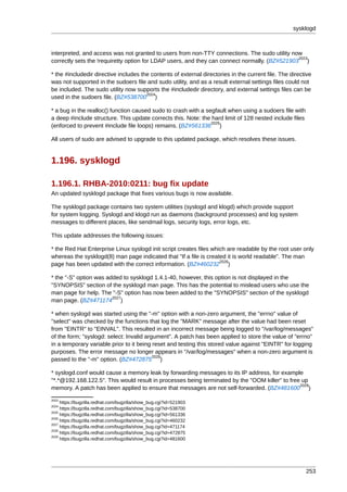 sysklogd



interpreted, and access was not granted to users from non-TTY connections. The sudo utility now
                                                                                               2023
correctly sets the !requiretty option for LDAP users, and they can connect normally. (BZ#521903 )

* the #includedir directive includes the contents of external directories in the current file. The directive
was not supported in the sudoers file and sudo utility, and as a result external settings files could not
be included. The sudo utility now supports the #includedir directory, and external settings files can be
                                       2024
used in the sudoers file. (BZ#538700 )

* a bug in the realloc() function caused sudo to crash with a segfault when using a sudoers file with
a deep #include structure. This update corrects this. Note: the hard limit of 128 nested include files
                                                                2025
(enforced to prevent #include file loops) remains. (BZ#561336 )

All users of sudo are advised to upgrade to this updated package, which resolves these issues.


1.196. sysklogd

1.196.1. RHBA-2010:0211: bug fix update
An updated sysklogd package that fixes various bugs is now available.

The sysklogd package contains two system utilities (syslogd and klogd) which provide support
for system logging. Syslogd and klogd run as daemons (background processes) and log system
messages to different places, like sendmail logs, security logs, error logs, etc.

This update addresses the following issues:

* the Red Hat Enterprise Linux syslogd init script creates files which are readable by the root user only
whereas the sysklogd(8) man page indicated that "If a file is created it is world readable". The man
                                                                    2026
page has been updated with the correct information. (BZ#460232 )

* the "-S" option was added to sysklogd 1.4.1-40, however, this option is not displayed in the
"SYNOPSIS" section of the sysklogd man page. This has the potential to mislead users who use the
man page for help. The "-S" option has now been added to the "SYNOPSIS" section of the sysklogd
                        2027
man page. (BZ#471174 )

* when syslogd was started using the "-m" option with a non-zero argument, the "errno" value of
"select" was checked by the functions that log the "MARK" message after the value had been reset
from "EINTR" to "EINVAL". This resulted in an incorrect message being logged to "/var/log/messages"
of the form; "syslogd: select: Invalid argument". A patch has been applied to store the value of "errno"
in a temporary variable prior to it being reset and testing this stored value against "EINTR" for logging
purposes. The error message no longer appears in "/var/log/messages" when a non-zero argument is
                                          2028
passed to the "-m" option. (BZ#472875 )

* syslogd.conf would cause a memory leak by forwarding messages to its IP address, for example
"*.*@192.168.122.5". This would result in processes being terminated by the "OOM killer" to free up
                                                                                                2029
memory. A patch has been applied to ensure that messages are not self-forwarded. (BZ#481600 )
2023
     https://bugzilla.redhat.com/bugzilla/show_bug.cgi?id=521903
2024
     https://bugzilla.redhat.com/bugzilla/show_bug.cgi?id=538700
2025
     https://bugzilla.redhat.com/bugzilla/show_bug.cgi?id=561336
2026
     https://bugzilla.redhat.com/bugzilla/show_bug.cgi?id=460232
2027
     https://bugzilla.redhat.com/bugzilla/show_bug.cgi?id=471174
2028
     https://bugzilla.redhat.com/bugzilla/show_bug.cgi?id=472875
2029
     https://bugzilla.redhat.com/bugzilla/show_bug.cgi?id=481600




                                                                                                         253
 